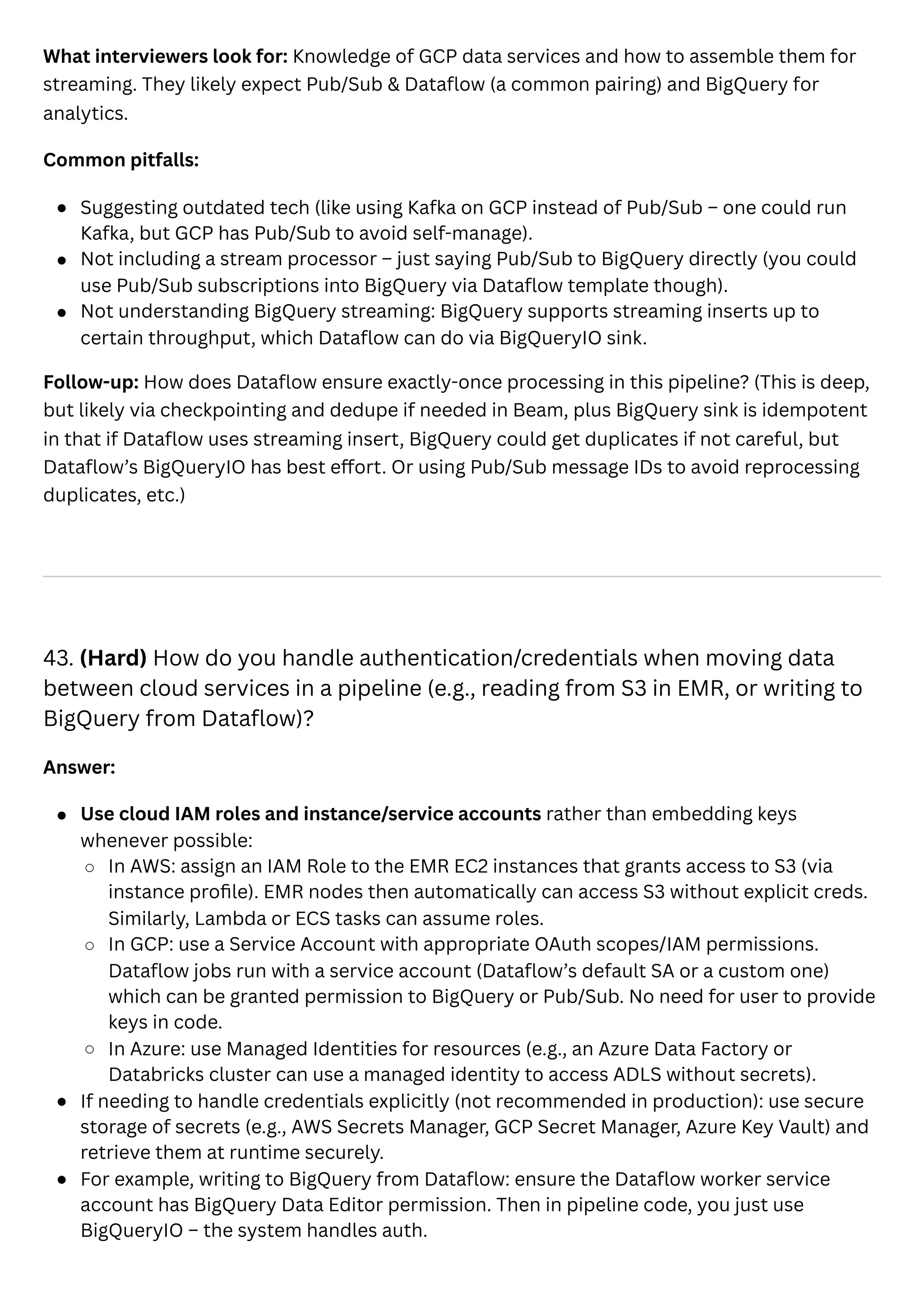 What interviewers look for: Knowledge of GCP data services and how to assemble them for
streaming. They likely expect Pub/Sub & Dataflow (a common pairing) and BigQuery for
analytics.
Common pitfalls:
Suggesting outdated tech (like using Kafka on GCP instead of Pub/Sub – one could run
Kafka, but GCP has Pub/Sub to avoid self-manage).
Not including a stream processor – just saying Pub/Sub to BigQuery directly (you could
use Pub/Sub subscriptions into BigQuery via Dataflow template though).
Not understanding BigQuery streaming: BigQuery supports streaming inserts up to
certain throughput, which Dataflow can do via BigQueryIO sink.
Follow-up: How does Dataflow ensure exactly-once processing in this pipeline? (This is deep,
but likely via checkpointing and dedupe if needed in Beam, plus BigQuery sink is idempotent
in that if Dataflow uses streaming insert, BigQuery could get duplicates if not careful, but
Dataflow’s BigQueryIO has best effort. Or using Pub/Sub message IDs to avoid reprocessing
duplicates, etc.)
43. (Hard) How do you handle authentication/credentials when moving data
between cloud services in a pipeline (e.g., reading from S3 in EMR, or writing to
BigQuery from Dataflow)?
Answer:
Use cloud IAM roles and instance/service accounts rather than embedding keys
whenever possible:
In AWS: assign an IAM Role to the EMR EC2 instances that grants access to S3 (via
instance profile). EMR nodes then automatically can access S3 without explicit creds.
Similarly, Lambda or ECS tasks can assume roles.
In GCP: use a Service Account with appropriate OAuth scopes/IAM permissions.
Dataflow jobs run with a service account (Dataflow’s default SA or a custom one)
which can be granted permission to BigQuery or Pub/Sub. No need for user to provide
keys in code.
In Azure: use Managed Identities for resources (e.g., an Azure Data Factory or
Databricks cluster can use a managed identity to access ADLS without secrets).
If needing to handle credentials explicitly (not recommended in production): use secure
storage of secrets (e.g., AWS Secrets Manager, GCP Secret Manager, Azure Key Vault) and
retrieve them at runtime securely.
For example, writing to BigQuery from Dataflow: ensure the Dataflow worker service
account has BigQuery Data Editor permission. Then in pipeline code, you just use
BigQueryIO – the system handles auth.
 