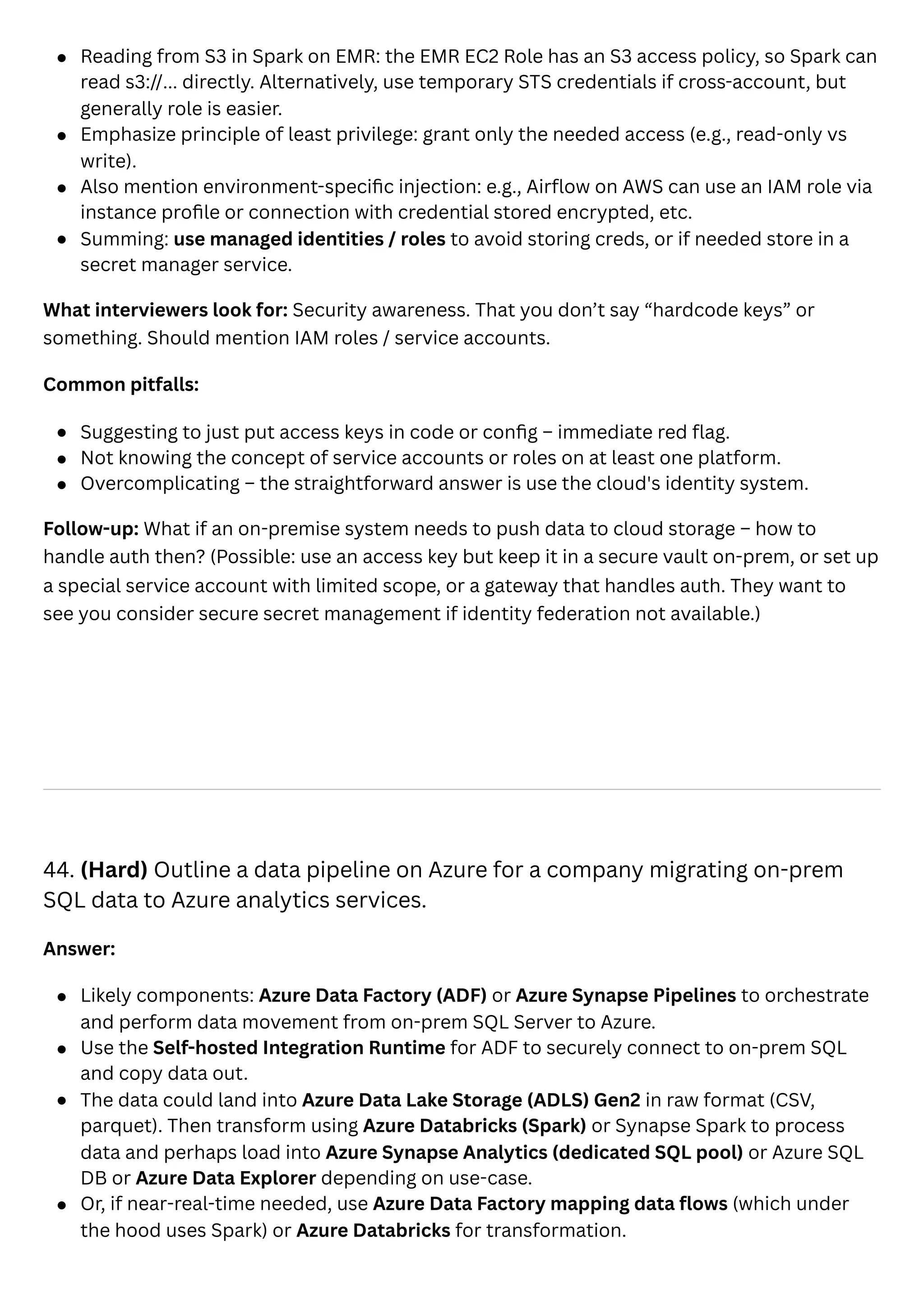 Reading from S3 in Spark on EMR: the EMR EC2 Role has an S3 access policy, so Spark can
read s3://... directly. Alternatively, use temporary STS credentials if cross-account, but
generally role is easier.
Emphasize principle of least privilege: grant only the needed access (e.g., read-only vs
write).
Also mention environment-specific injection: e.g., Airflow on AWS can use an IAM role via
instance profile or connection with credential stored encrypted, etc.
Summing: use managed identities / roles to avoid storing creds, or if needed store in a
secret manager service.
What interviewers look for: Security awareness. That you don’t say “hardcode keys” or
something. Should mention IAM roles / service accounts.
Common pitfalls:
Suggesting to just put access keys in code or config – immediate red flag.
Not knowing the concept of service accounts or roles on at least one platform.
Overcomplicating – the straightforward answer is use the cloud's identity system.
Follow-up: What if an on-premise system needs to push data to cloud storage – how to
handle auth then? (Possible: use an access key but keep it in a secure vault on-prem, or set up
a special service account with limited scope, or a gateway that handles auth. They want to
see you consider secure secret management if identity federation not available.)
44. (Hard) Outline a data pipeline on Azure for a company migrating on-prem
SQL data to Azure analytics services.
Answer:
Likely components: Azure Data Factory (ADF) or Azure Synapse Pipelines to orchestrate
and perform data movement from on-prem SQL Server to Azure.
Use the Self-hosted Integration Runtime for ADF to securely connect to on-prem SQL
and copy data out.
The data could land into Azure Data Lake Storage (ADLS) Gen2 in raw format (CSV,
parquet). Then transform using Azure Databricks (Spark) or Synapse Spark to process
data and perhaps load into Azure Synapse Analytics (dedicated SQL pool) or Azure SQL
DB or Azure Data Explorer depending on use-case.
Or, if near-real-time needed, use Azure Data Factory mapping data flows (which under
the hood uses Spark) or Azure Databricks for transformation.
 