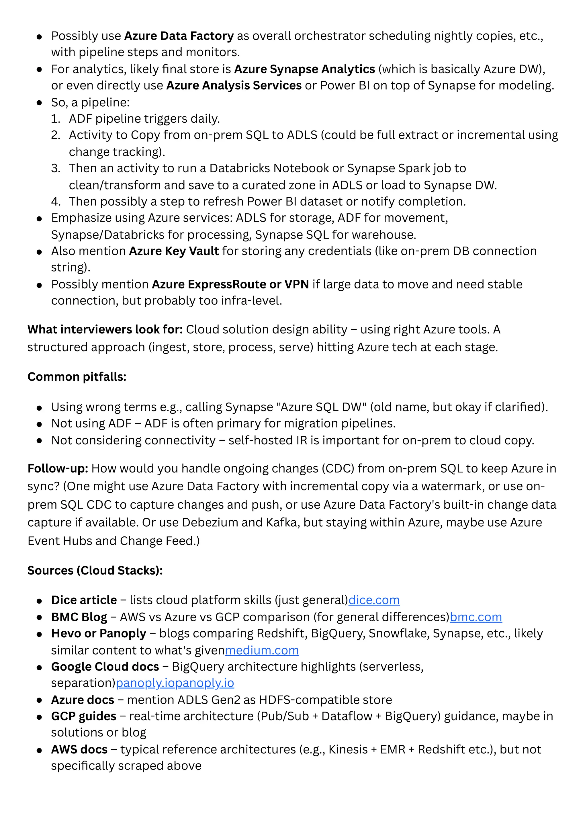 1.
2.
3.
4.
Possibly use Azure Data Factory as overall orchestrator scheduling nightly copies, etc.,
with pipeline steps and monitors.
For analytics, likely final store is Azure Synapse Analytics (which is basically Azure DW),
or even directly use Azure Analysis Services or Power BI on top of Synapse for modeling.
So, a pipeline:
ADF pipeline triggers daily.
Activity to Copy from on-prem SQL to ADLS (could be full extract or incremental using
change tracking).
Then an activity to run a Databricks Notebook or Synapse Spark job to
clean/transform and save to a curated zone in ADLS or load to Synapse DW.
Then possibly a step to refresh Power BI dataset or notify completion.
Emphasize using Azure services: ADLS for storage, ADF for movement,
Synapse/Databricks for processing, Synapse SQL for warehouse.
Also mention Azure Key Vault for storing any credentials (like on-prem DB connection
string).
Possibly mention Azure ExpressRoute or VPN if large data to move and need stable
connection, but probably too infra-level.
What interviewers look for: Cloud solution design ability – using right Azure tools. A
structured approach (ingest, store, process, serve) hitting Azure tech at each stage.
Common pitfalls:
Using wrong terms e.g., calling Synapse "Azure SQL DW" (old name, but okay if clarified).
Not using ADF – ADF is often primary for migration pipelines.
Not considering connectivity – self-hosted IR is important for on-prem to cloud copy.
Follow-up: How would you handle ongoing changes (CDC) from on-prem SQL to keep Azure in
sync? (One might use Azure Data Factory with incremental copy via a watermark, or use on-
prem SQL CDC to capture changes and push, or use Azure Data Factory's built-in change data
capture if available. Or use Debezium and Kafka, but staying within Azure, maybe use Azure
Event Hubs and Change Feed.)
Sources (Cloud Stacks):
Dice article – lists cloud platform skills (just general)dice.com
BMC Blog – AWS vs Azure vs GCP comparison (for general differences)bmc.com
Hevo or Panoply – blogs comparing Redshift, BigQuery, Snowflake, Synapse, etc., likely
similar content to what's givenmedium.com
Google Cloud docs – BigQuery architecture highlights (serverless,
separation)panoply.iopanoply.io
Azure docs – mention ADLS Gen2 as HDFS-compatible store
GCP guides – real-time architecture (Pub/Sub + Dataflow + BigQuery) guidance, maybe in
solutions or blog
AWS docs – typical reference architectures (e.g., Kinesis + EMR + Redshift etc.), but not
specifically scraped above
 