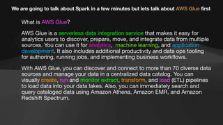 We are going to talk about Spark in a few minutes but lets talk about AWS Glue first
• What is AWS Glue?
• AWS Glue is a serverless data integration service that makes it easy for
analytics users to discover, prepare, move, and integrate data from multiple
sources. You can use it for analytics, machine learning, and application
development. It also includes additional productivity and data ops tooling
for authoring, running jobs, and implementing business work
fl
ows.
• With AWS Glue, you can discover and connect to more than 70 diverse data
sources and manage your data in a centralized data catalog. You can
visually create, run and monitor extract, transform, and load (ETL) pipelines
to load data into your data lakes. Also, you can immediately search and
query cataloged data using Amazon Athena, Amazon EMR, and Amazon
Redshift Spectrum.
 