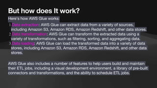 But how does It work?
Here's how AWS Glue works:
1.Data extraction: AWS Glue can extract data from a variety of sources,
including Amazon S3, Amazon RDS, Amazon Redshift, and other data stores.
2.Data transformation: AWS Glue can transform the extracted data using a
variety of transformations, such as
fi
ltering, sorting, and aggregating data.
3.Data loading: AWS Glue can load the transformed data into a variety of data
stores, including Amazon S3, Amazon RDS, Amazon Redshift, and other data
stores.
AWS Glue also includes a number of features to help users build and maintain
their ETL jobs, including a visual development environment, a library of pre-built
connectors and transformations, and the ability to schedule ETL jobs.
 