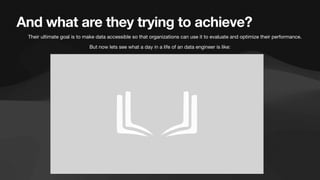 And what are they trying to achieve?
• Their ultimate goal is to make data accessible so that organizations can use it to evaluate and optimize their performance.
But now lets see what a day in a life of an data engineer is like:
 