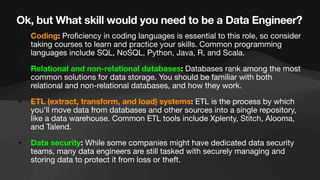 Ok, but What skill would you need to be a Data Engineer?
• Coding: Pro
fi
ciency in coding languages is essential to this role, so consider
taking courses to learn and practice your skills. Common programming
languages include SQL, NoSQL, Python, Java, R, and Scala.
• Relational and non-relational databases: Databases rank among the most
common solutions for data storage. You should be familiar with both
relational and non-relational databases, and how they work.
• ETL (extract, transform, and load) systems: ETL is the process by which
you’ll move data from databases and other sources into a single repository,
like a data warehouse. Common ETL tools include Xplenty, Stitch, Alooma,
and Talend.
• Data security: While some companies might have dedicated data security
teams, many data engineers are still tasked with securely managing and
storing data to protect it from loss or theft.
 