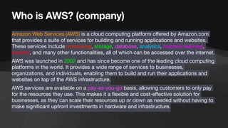 Who is AWS? (company)
Amazon Web Services (AWS) is a cloud computing platform o
ff
ered by Amazon.com
that provides a suite of services for building and running applications and websites.
These services include computing, storage, database, analytics, machine learning,
security, and many other functionalities, all of which can be accessed over the internet.
AWS was launched in 2002 and has since become one of the leading cloud computing
platforms in the world. It provides a wide range of services to businesses,
organizations, and individuals, enabling them to build and run their applications and
websites on top of the AWS infrastructure.
AWS services are available on a pay-as-you-go basis, allowing customers to only pay
for the resources they use. This makes it a
fl
exible and cost-e
ff
ective solution for
businesses, as they can scale their resources up or down as needed without having to
make signi
fi
cant upfront investments in hardware and infrastructure.
 