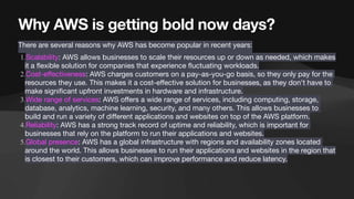 Why AWS is getting bold now days?
There are several reasons why AWS has become popular in recent years:
1.Scalability: AWS allows businesses to scale their resources up or down as needed, which makes
it a
fl
exible solution for companies that experience
fl
uctuating workloads.
2.Cost-e
ff
ectiveness: AWS charges customers on a pay-as-you-go basis, so they only pay for the
resources they use. This makes it a cost-e
ff
ective solution for businesses, as they don't have to
make signi
fi
cant upfront investments in hardware and infrastructure.
3.Wide range of services: AWS o
ff
ers a wide range of services, including computing, storage,
database, analytics, machine learning, security, and many others. This allows businesses to
build and run a variety of di
ff
erent applications and websites on top of the AWS platform.
4.Reliability: AWS has a strong track record of uptime and reliability, which is important for
businesses that rely on the platform to run their applications and websites.
5.Global presence: AWS has a global infrastructure with regions and availability zones located
around the world. This allows businesses to run their applications and websites in the region that
is closest to their customers, which can improve performance and reduce latency.
 
