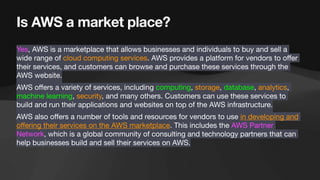 Is AWS a market place?
Yes, AWS is a marketplace that allows businesses and individuals to buy and sell a
wide range of cloud computing services. AWS provides a platform for vendors to o
ff
er
their services, and customers can browse and purchase these services through the
AWS website.
AWS o
ff
ers a variety of services, including computing, storage, database, analytics,
machine learning, security, and many others. Customers can use these services to
build and run their applications and websites on top of the AWS infrastructure.
AWS also o
ff
ers a number of tools and resources for vendors to use in developing and
o
ff
ering their services on the AWS marketplace. This includes the AWS Partner
Network, which is a global community of consulting and technology partners that can
help businesses build and sell their services on AWS.
 