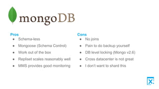 Pros
● Schema-less
● Mongoose (Schema Control)
● Work out of the box
● Repliset scales reasonably well
● MMS provides good monitoring
Cons
● No joins
● Pain to do backup yourself
● DB level locking (Mongo v2.6)
● Cross datacenter is not great
● I don’t want to shard this
 