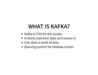 WHAT IS KAFKA?
Kafka is TiVo for the cluster
It stores real-time data as it comes in
Can store a week of data
Queuing system for Hadoop cluster
 