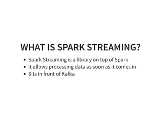 WHAT IS SPARK STREAMING?
Spark Streaming is a library on top of Spark
It allows processing data as soon as it comes in
Sits in front of Kafka
 