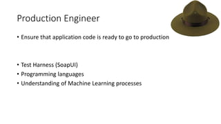 Production Engineer
• Ensure that application code is ready to go to production
• Test Harness (SoapUI)
• Programming languages
• Understanding of Machine Learning processes
 