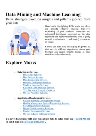 Data Mining and Machine Learning
Drive strategies based on insights and patterns gleaned from
your data
Dashboards highlighting KPIs levels and alerts
can provide effective ongoing high-level
monitoring of your business. Interactive and
automated techniques supported on the data
repository can help you understand what is going
on with your business … and identify root causes
or issues.
Contata can help build and deploy BI portals so
that users in different departments across your
business can access insights related to their
domains safely and securely.
Explore More:
• Data Science Services
o Data Audit Services
o Data Science Services
o Data Engineering Services
o Business Intelligence Services
o Machine Learning Services
o Customer Data Analytics Services
o Text Document Analytics Services
o Oil Gas Analytics Services
• Application Development Services:
o Custom Software Development Services
o Quality Management System Engineering Services
o Cloud Development Services
o Digital Transformation Solutions
o Product Engineering Services
o Oil Gas Industry Software Solution
To have discussion with our consultant talk to sales team on +46-851-970-002
or send mail on sales@contata.com .
 