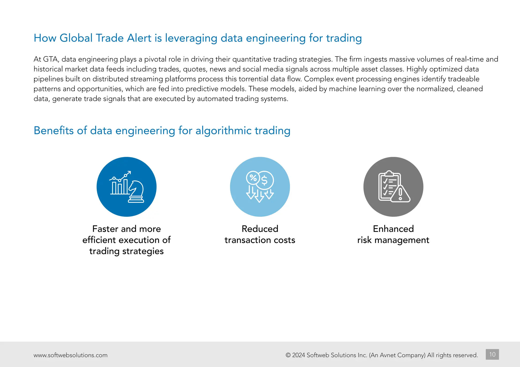 Faster and more
efficient execution of
trading strategies
Reduced
transaction costs
Enhanced
risk management
© 2024 Softweb Solutions Inc. (An Avnet Company) All rights reserved.
www.softwebsolutions.com 10
At GTA, data engineering plays a pivotal role in driving their quantitative trading strategies. The firm ingests massive volumes of real-time and
historical market data feeds including trades, quotes, news and social media signals across multiple asset classes. Highly optimized data
pipelines built on distributed streaming platforms process this torrential data flow. Complex event processing engines identify tradeable
patterns and opportunities, which are fed into predictive models. These models, aided by machine learning over the normalized, cleaned
data, generate trade signals that are executed by automated trading systems.
Benefits of data engineering for algorithmic trading
How Global Trade Alert is leveraging data engineering for trading
 