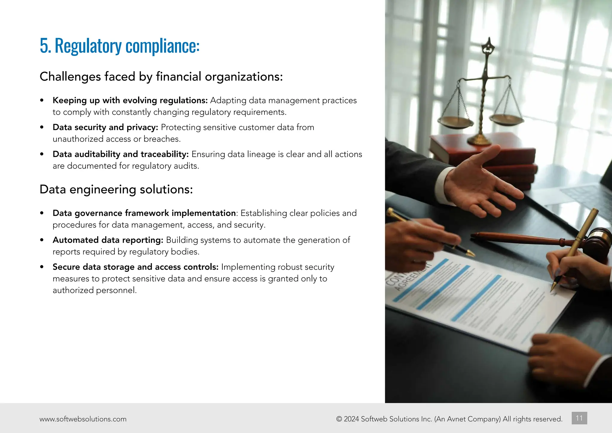 © 2024 Softweb Solutions Inc. (An Avnet Company) All rights reserved.
www.softwebsolutions.com 11
5. Regulatory compliance:
Challenges faced by financial organizations:
• Keeping up with evolving regulations: Adapting data management practices
to comply with constantly changing regulatory requirements.
• Data security and privacy: Protecting sensitive customer data from
unauthorized access or breaches.
• Data auditability and traceability: Ensuring data lineage is clear and all actions
are documented for regulatory audits.
Data engineering solutions:
• Data governance framework implementation: Establishing clear policies and
procedures for data management, access, and security.
• Automated data reporting: Building systems to automate the generation of
reports required by regulatory bodies.
• Secure data storage and access controls: Implementing robust security
measures to protect sensitive data and ensure access is granted only to
authorized personnel.
 