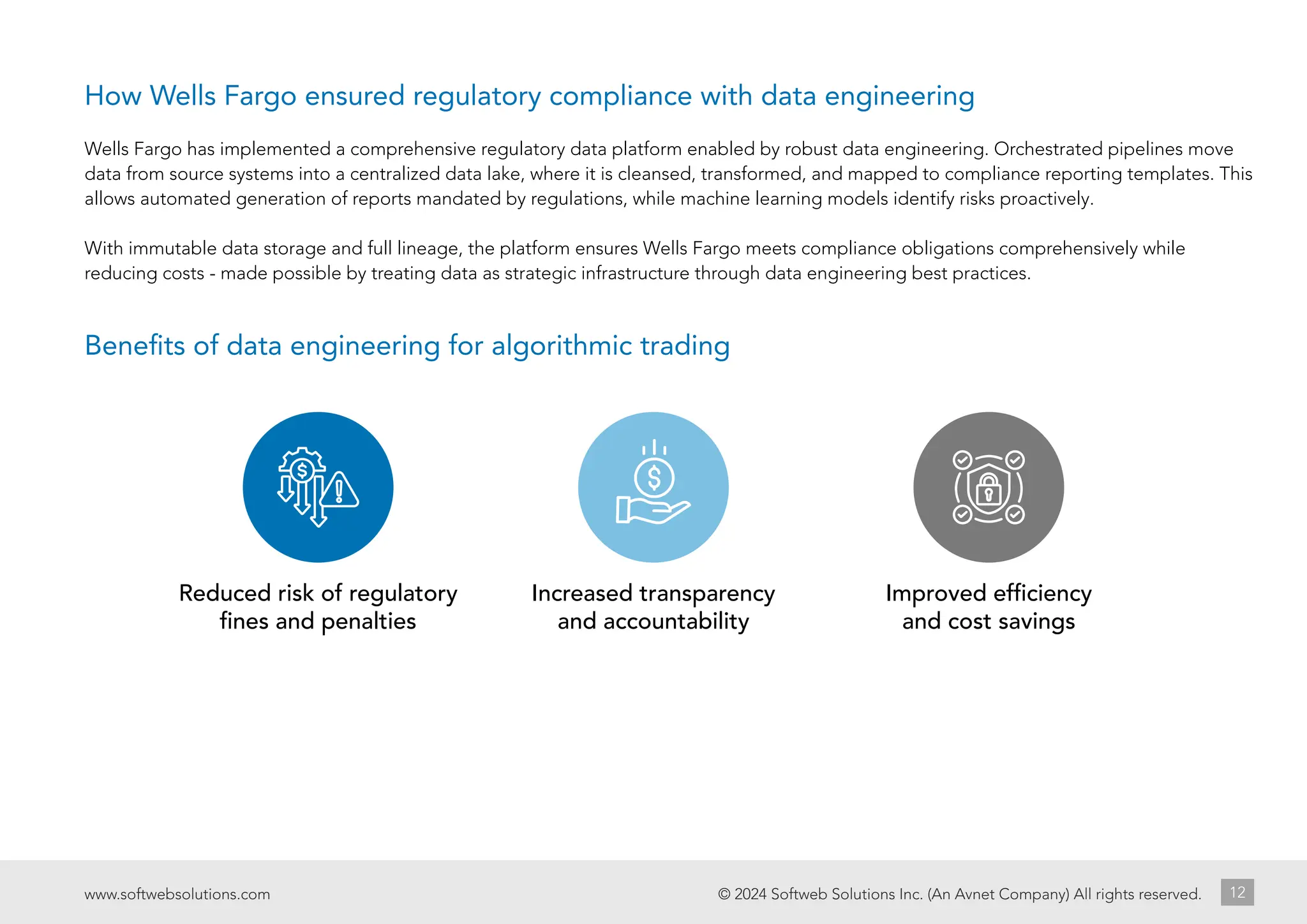 Reduced risk of regulatory
fines and penalties
Increased transparency
and accountability
Improved efficiency
and cost savings
© 2024 Softweb Solutions Inc. (An Avnet Company) All rights reserved.
www.softwebsolutions.com 12
Wells Fargo has implemented a comprehensive regulatory data platform enabled by robust data engineering. Orchestrated pipelines move
data from source systems into a centralized data lake, where it is cleansed, transformed, and mapped to compliance reporting templates. This
allows automated generation of reports mandated by regulations, while machine learning models identify risks proactively.
With immutable data storage and full lineage, the platform ensures Wells Fargo meets compliance obligations comprehensively while
reducing costs - made possible by treating data as strategic infrastructure through data engineering best practices.
Benefits of data engineering for algorithmic trading
How Wells Fargo ensured regulatory compliance with data engineering
 