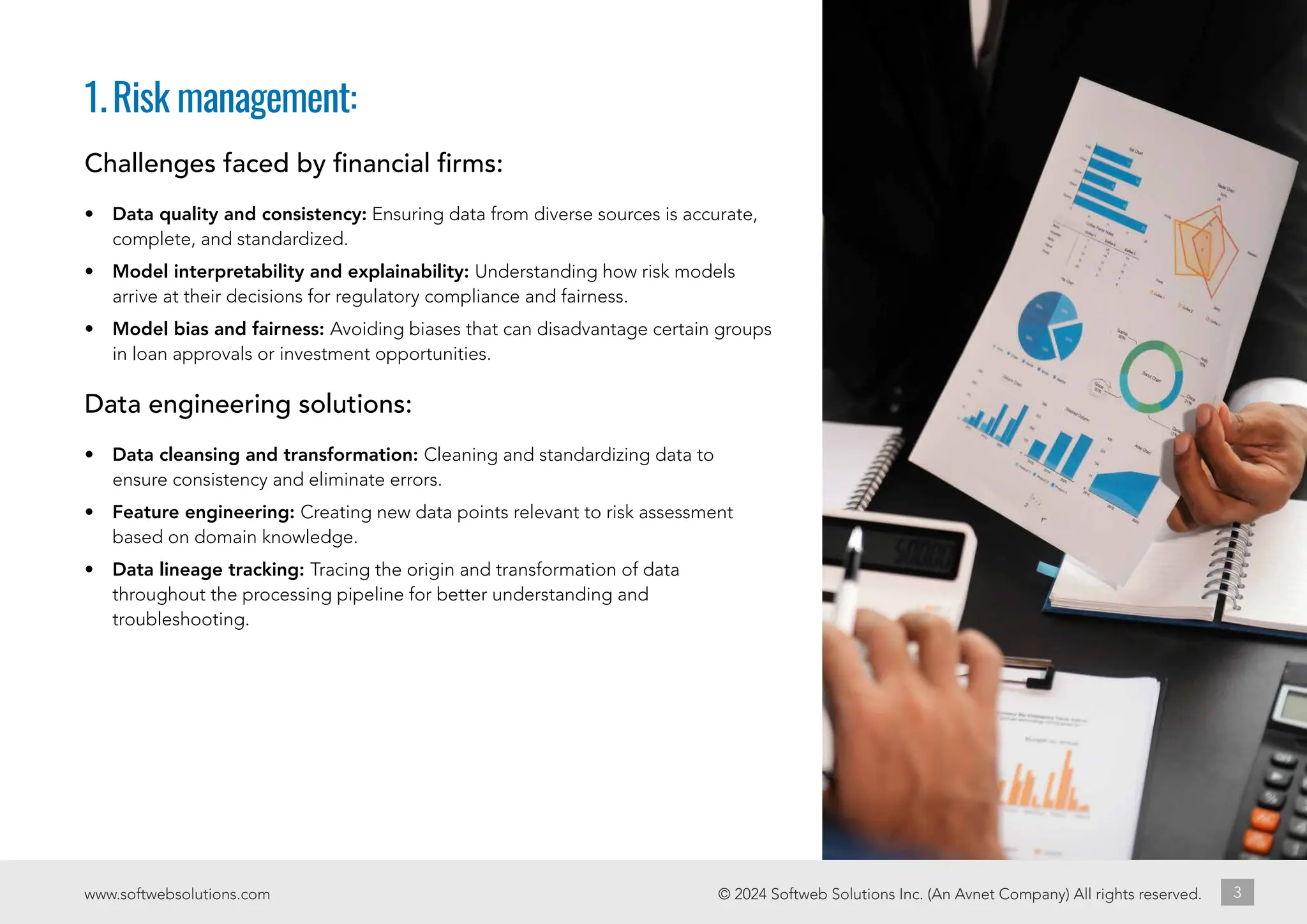 1.Risk management:
© 2024 Softweb Solutions Inc. (An Avnet Company) All rights reserved.
www.softwebsolutions.com 3
Challenges faced by financial firms:
• Data quality and consistency: Ensuring data from diverse sources is accurate,
complete, and standardized.
• Model interpretability and explainability: Understanding how risk models
arrive at their decisions for regulatory compliance and fairness.
• Model bias and fairness: Avoiding biases that can disadvantage certain groups
in loan approvals or investment opportunities.
Data engineering solutions:
• Data cleansing and transformation: Cleaning and standardizing data to
ensure consistency and eliminate errors.
• Feature engineering: Creating new data points relevant to risk assessment
based on domain knowledge.
• Data lineage tracking: Tracing the origin and transformation of data
throughout the processing pipeline for better understanding and
troubleshooting.
 