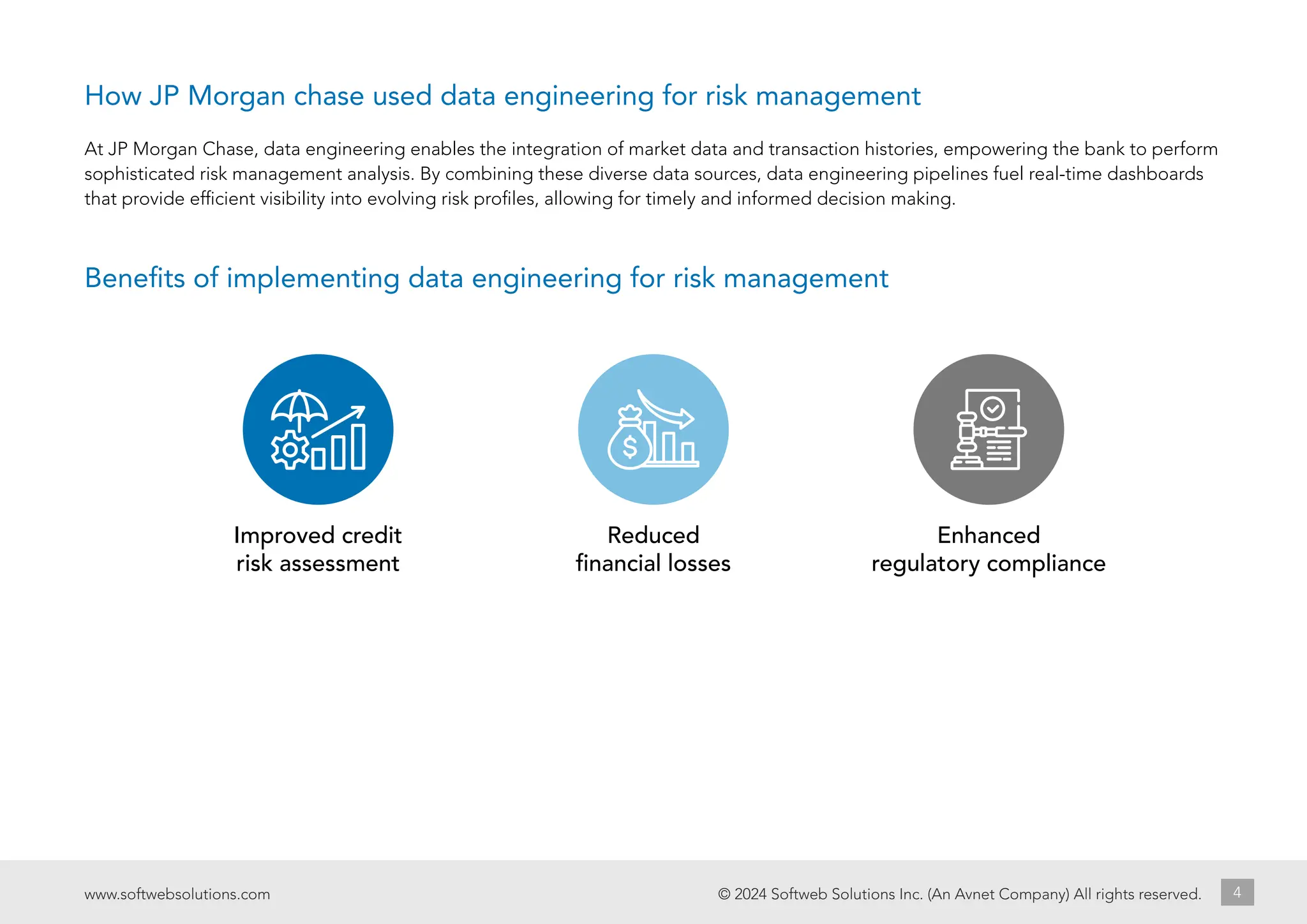 © 2024 Softweb Solutions Inc. (An Avnet Company) All rights reserved.
www.softwebsolutions.com 4
At JP Morgan Chase, data engineering enables the integration of market data and transaction histories, empowering the bank to perform
sophisticated risk management analysis. By combining these diverse data sources, data engineering pipelines fuel real-time dashboards
that provide efficient visibility into evolving risk profiles, allowing for timely and informed decision making.
Benefits of implementing data engineering for risk management
Improved credit
risk assessment
Reduced
financial losses
Enhanced
regulatory compliance
How JP Morgan chase used data engineering for risk management
 
