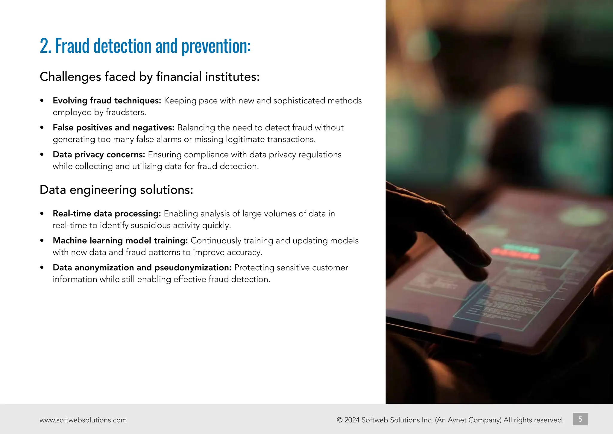 © 2024 Softweb Solutions Inc. (An Avnet Company) All rights reserved.
www.softwebsolutions.com 5
2. Fraud detection and prevention:
Challenges faced by financial institutes:
• Evolving fraud techniques: Keeping pace with new and sophisticated methods
employed by fraudsters.
• False positives and negatives: Balancing the need to detect fraud without
generating too many false alarms or missing legitimate transactions.
• Data privacy concerns: Ensuring compliance with data privacy regulations
while collecting and utilizing data for fraud detection.
Data engineering solutions:
• Real-time data processing: Enabling analysis of large volumes of data in
real-time to identify suspicious activity quickly.
• Machine learning model training: Continuously training and updating models
with new data and fraud patterns to improve accuracy.
• Data anonymization and pseudonymization: Protecting sensitive customer
information while still enabling effective fraud detection.
 