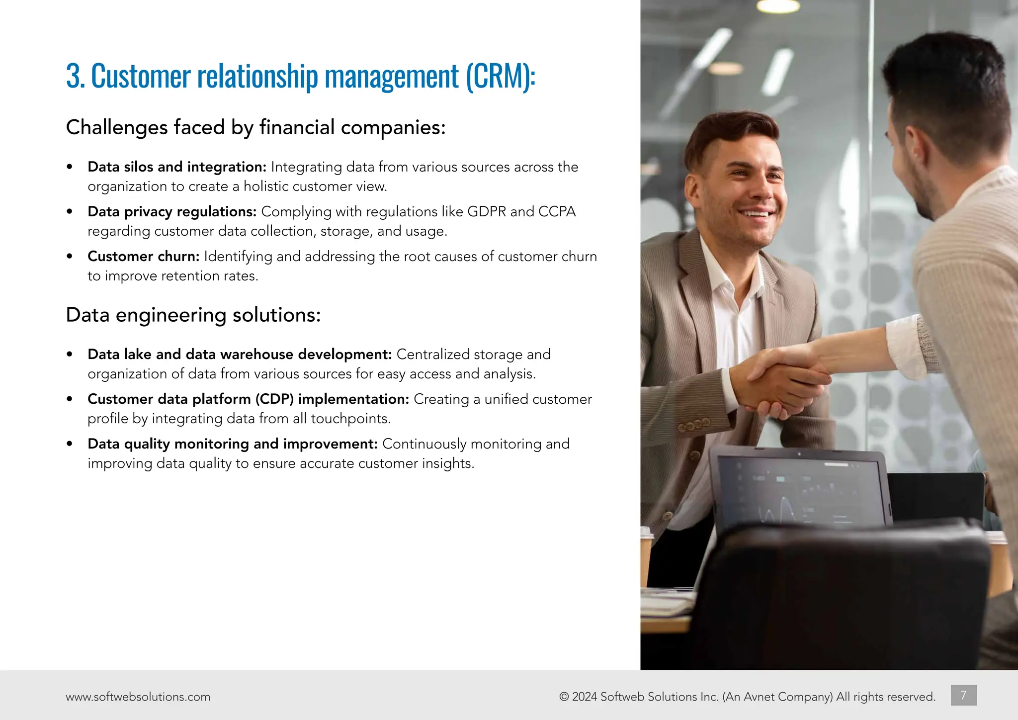 © 2024 Softweb Solutions Inc. (An Avnet Company) All rights reserved.
www.softwebsolutions.com 7
3. Customer relationship management (CRM):
Challenges faced by financial companies:
• Data silos and integration: Integrating data from various sources across the
organization to create a holistic customer view.
• Data privacy regulations: Complying with regulations like GDPR and CCPA
regarding customer data collection, storage, and usage.
• Customer churn: Identifying and addressing the root causes of customer churn
to improve retention rates.
Data engineering solutions:
• Data lake and data warehouse development: Centralized storage and
organization of data from various sources for easy access and analysis.
• Customer data platform (CDP) implementation: Creating a unified customer
profile by integrating data from all touchpoints.
• Data quality monitoring and improvement: Continuously monitoring and
improving data quality to ensure accurate customer insights.
 