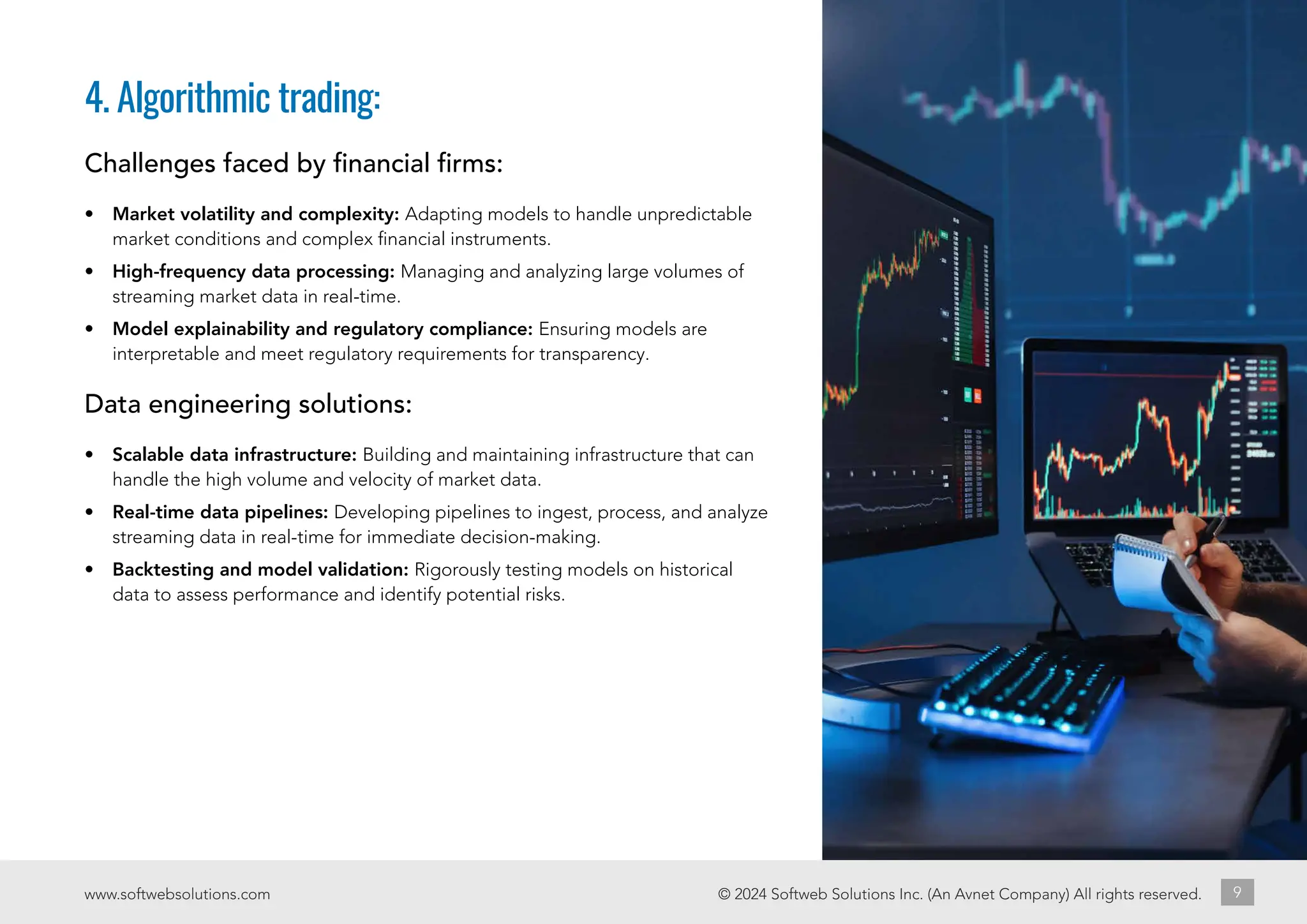 © 2024 Softweb Solutions Inc. (An Avnet Company) All rights reserved.
www.softwebsolutions.com 9
4. Algorithmic trading:
Challenges faced by financial firms:
• Market volatility and complexity: Adapting models to handle unpredictable
market conditions and complex financial instruments.
• High-frequency data processing: Managing and analyzing large volumes of
streaming market data in real-time.
• Model explainability and regulatory compliance: Ensuring models are
interpretable and meet regulatory requirements for transparency.
Data engineering solutions:
• Scalable data infrastructure: Building and maintaining infrastructure that can
handle the high volume and velocity of market data.
• Real-time data pipelines: Developing pipelines to ingest, process, and analyze
streaming data in real-time for immediate decision-making.
• Backtesting and model validation: Rigorously testing models on historical
data to assess performance and identify potential risks.
 