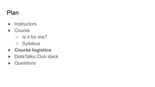 Plan
● Instructors
● Course
○ Is it for me?
○ Syllabus
● Course logistics
● DataTalks.Club slack
● Questions
 