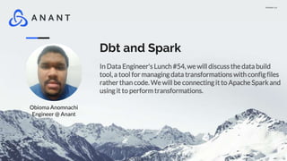 Version 1.0
Dbt and Spark
In Data Engineer's Lunch #54, we will discuss the data build
tool, a tool for managing data transformations with config files
rather than code. We will be connecting it to Apache Spark and
using it to perform transformations.
Obioma Anomnachi
Engineer @ Anant
 