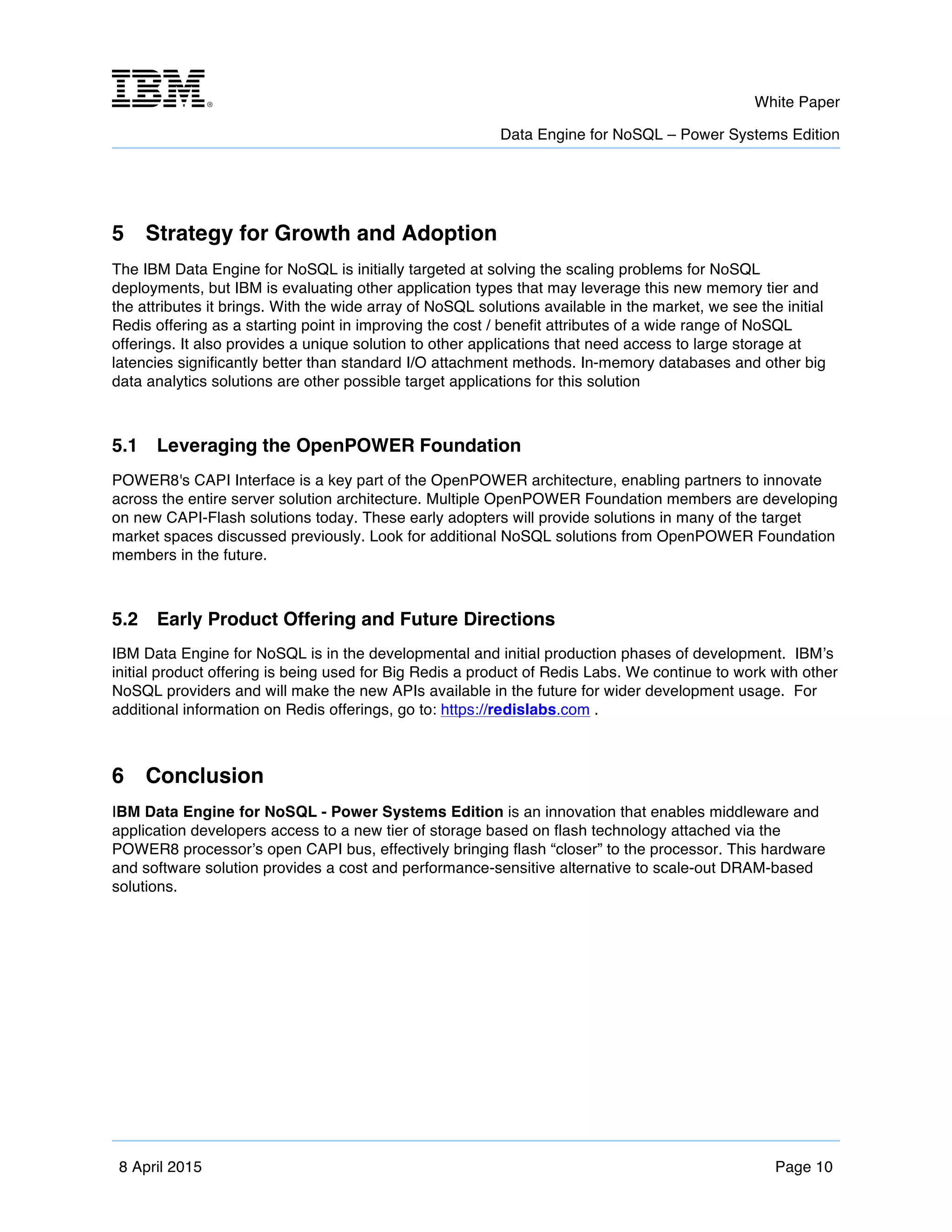 m	
   White Paper
Data Engine for NoSQL – Power Systems Edition
	
   	
  
8 April 2015 Page 10
5 Strategy for Growth and Adoption
The IBM Data Engine for NoSQL is initially targeted at solving the scaling problems for NoSQL
deployments, but IBM is evaluating other application types that may leverage this new memory tier and
the attributes it brings. With the wide array of NoSQL solutions available in the market, we see the initial
Redis offering as a starting point in improving the cost / benefit attributes of a wide range of NoSQL
offerings. It also provides a unique solution to other applications that need access to large storage at
latencies significantly better than standard I/O attachment methods. In-memory databases and other big
data analytics solutions are other possible target applications for this solution
5.1 Leveraging the OpenPOWER Foundation
POWER8's CAPI Interface is a key part of the OpenPOWER architecture, enabling partners to innovate
across the entire server solution architecture. Multiple OpenPOWER Foundation members are developing
on new CAPI-Flash solutions today. These early adopters will provide solutions in many of the target
market spaces discussed previously. Look for additional NoSQL solutions from OpenPOWER Foundation
members in the future.
5.2 Early Product Offering and Future Directions
IBM Data Engine for NoSQL is in the developmental and initial production phases of development. IBM’s
initial product offering is being used for Big Redis a product of Redis Labs. We continue to work with other
NoSQL providers and will make the new APIs available in the future for wider development usage. For
additional information on Redis offerings, go to: https://redislabs.com .
6 Conclusion
IBM Data Engine for NoSQL - Power Systems Edition is an innovation that enables middleware and
application developers access to a new tier of storage based on flash technology attached via the
POWER8 processor’s open CAPI bus, effectively bringing flash “closer” to the processor. This hardware
and software solution provides a cost and performance-sensitive alternative to scale-out DRAM-based
solutions.
 
