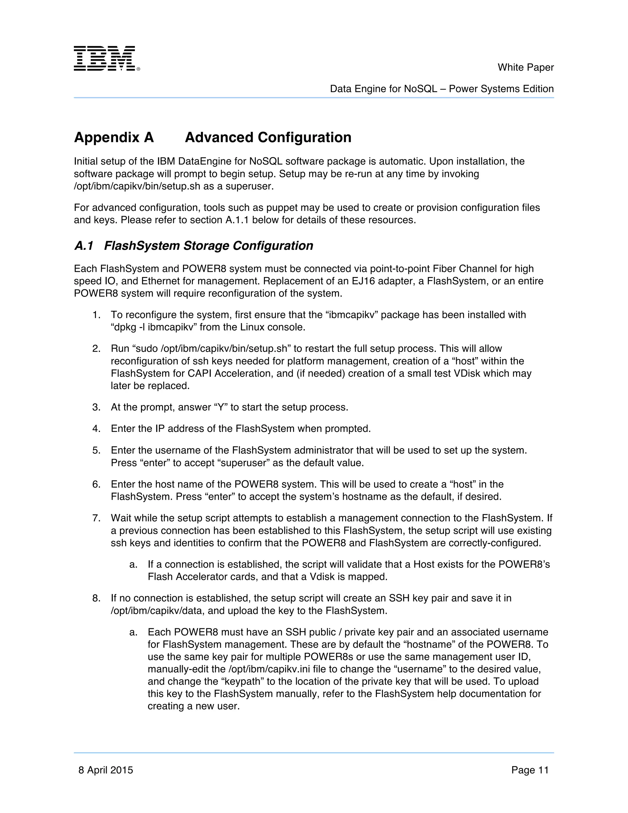 m	
   White Paper
Data Engine for NoSQL – Power Systems Edition
	
   	
  
8 April 2015 Page 11
Appendix A Advanced Configuration
Initial setup of the IBM DataEngine for NoSQL software package is automatic. Upon installation, the
software package will prompt to begin setup. Setup may be re-run at any time by invoking
/opt/ibm/capikv/bin/setup.sh as a superuser.
For advanced configuration, tools such as puppet may be used to create or provision configuration files
and keys. Please refer to section A.1.1 below for details of these resources.
A.1 FlashSystem Storage Configuration
Each FlashSystem and POWER8 system must be connected via point-to-point Fiber Channel for high
speed IO, and Ethernet for management. Replacement of an EJ16 adapter, a FlashSystem, or an entire
POWER8 system will require reconfiguration of the system.
1. To reconfigure the system, first ensure that the “ibmcapikv” package has been installed with
“dpkg -l ibmcapikv” from the Linux console.
2. Run “sudo /opt/ibm/capikv/bin/setup.sh” to restart the full setup process. This will allow
reconfiguration of ssh keys needed for platform management, creation of a “host” within the
FlashSystem for CAPI Acceleration, and (if needed) creation of a small test VDisk which may
later be replaced.
3. At the prompt, answer “Y” to start the setup process.
4. Enter the IP address of the FlashSystem when prompted.
5. Enter the username of the FlashSystem administrator that will be used to set up the system.
Press “enter” to accept “superuser” as the default value.
6. Enter the host name of the POWER8 system. This will be used to create a “host” in the
FlashSystem. Press “enter” to accept the system’s hostname as the default, if desired.
7. Wait while the setup script attempts to establish a management connection to the FlashSystem. If
a previous connection has been established to this FlashSystem, the setup script will use existing
ssh keys and identities to confirm that the POWER8 and FlashSystem are correctly-configured.
a. If a connection is established, the script will validate that a Host exists for the POWER8’s
Flash Accelerator cards, and that a Vdisk is mapped.
8. If no connection is established, the setup script will create an SSH key pair and save it in
/opt/ibm/capikv/data, and upload the key to the FlashSystem.
a. Each POWER8 must have an SSH public / private key pair and an associated username
for FlashSystem management. These are by default the “hostname” of the POWER8. To
use the same key pair for multiple POWER8s or use the same management user ID,
manually-edit the /opt/ibm/capikv.ini file to change the “username” to the desired value,
and change the “keypath” to the location of the private key that will be used. To upload
this key to the FlashSystem manually, refer to the FlashSystem help documentation for
creating a new user.
 