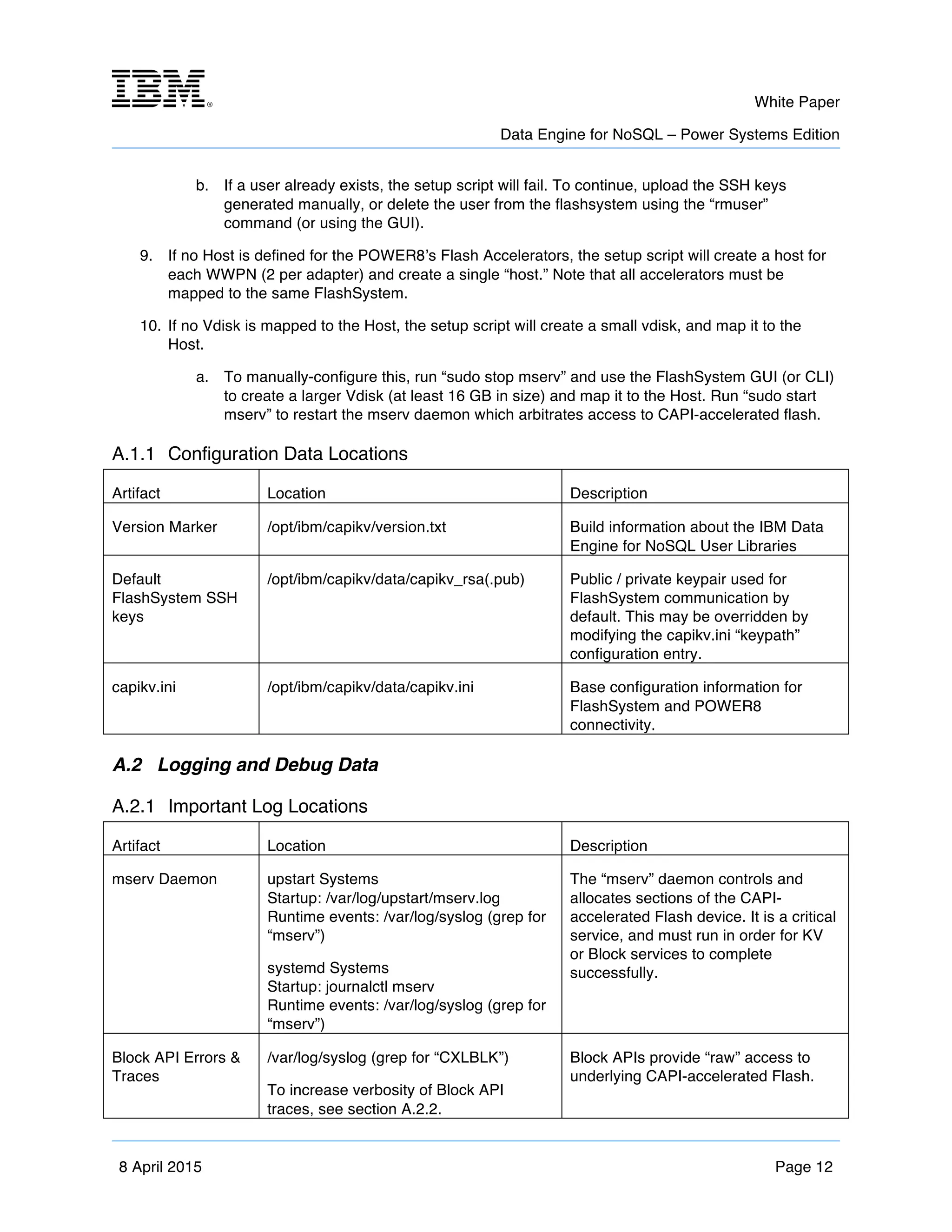 m	
   White Paper
Data Engine for NoSQL – Power Systems Edition
	
   	
  
8 April 2015 Page 12
b. If a user already exists, the setup script will fail. To continue, upload the SSH keys
generated manually, or delete the user from the flashsystem using the “rmuser”
command (or using the GUI).
9. If no Host is defined for the POWER8’s Flash Accelerators, the setup script will create a host for
each WWPN (2 per adapter) and create a single “host.” Note that all accelerators must be
mapped to the same FlashSystem.
10. If no Vdisk is mapped to the Host, the setup script will create a small vdisk, and map it to the
Host.
a. To manually-configure this, run “sudo stop mserv” and use the FlashSystem GUI (or CLI)
to create a larger Vdisk (at least 16 GB in size) and map it to the Host. Run “sudo start
mserv” to restart the mserv daemon which arbitrates access to CAPI-accelerated flash.
A.1.1 Configuration Data Locations
Artifact Location Description
Version Marker /opt/ibm/capikv/version.txt Build information about the IBM Data
Engine for NoSQL User Libraries
Default
FlashSystem SSH
keys
/opt/ibm/capikv/data/capikv_rsa(.pub) Public / private keypair used for
FlashSystem communication by
default. This may be overridden by
modifying the capikv.ini “keypath”
configuration entry.
capikv.ini /opt/ibm/capikv/data/capikv.ini Base configuration information for
FlashSystem and POWER8
connectivity.
A.2 Logging and Debug Data
A.2.1 Important Log Locations
Artifact Location Description
mserv Daemon upstart Systems
Startup: /var/log/upstart/mserv.log
Runtime events: /var/log/syslog (grep for
“mserv”)
systemd Systems
Startup: journalctl mserv
Runtime events: /var/log/syslog (grep for
“mserv”)
The “mserv” daemon controls and
allocates sections of the CAPI-
accelerated Flash device. It is a critical
service, and must run in order for KV
or Block services to complete
successfully.
Block API Errors &
Traces
/var/log/syslog (grep for “CXLBLK”)
To increase verbosity of Block API
traces, see section A.2.2.
Block APIs provide “raw” access to
underlying CAPI-accelerated Flash.
 