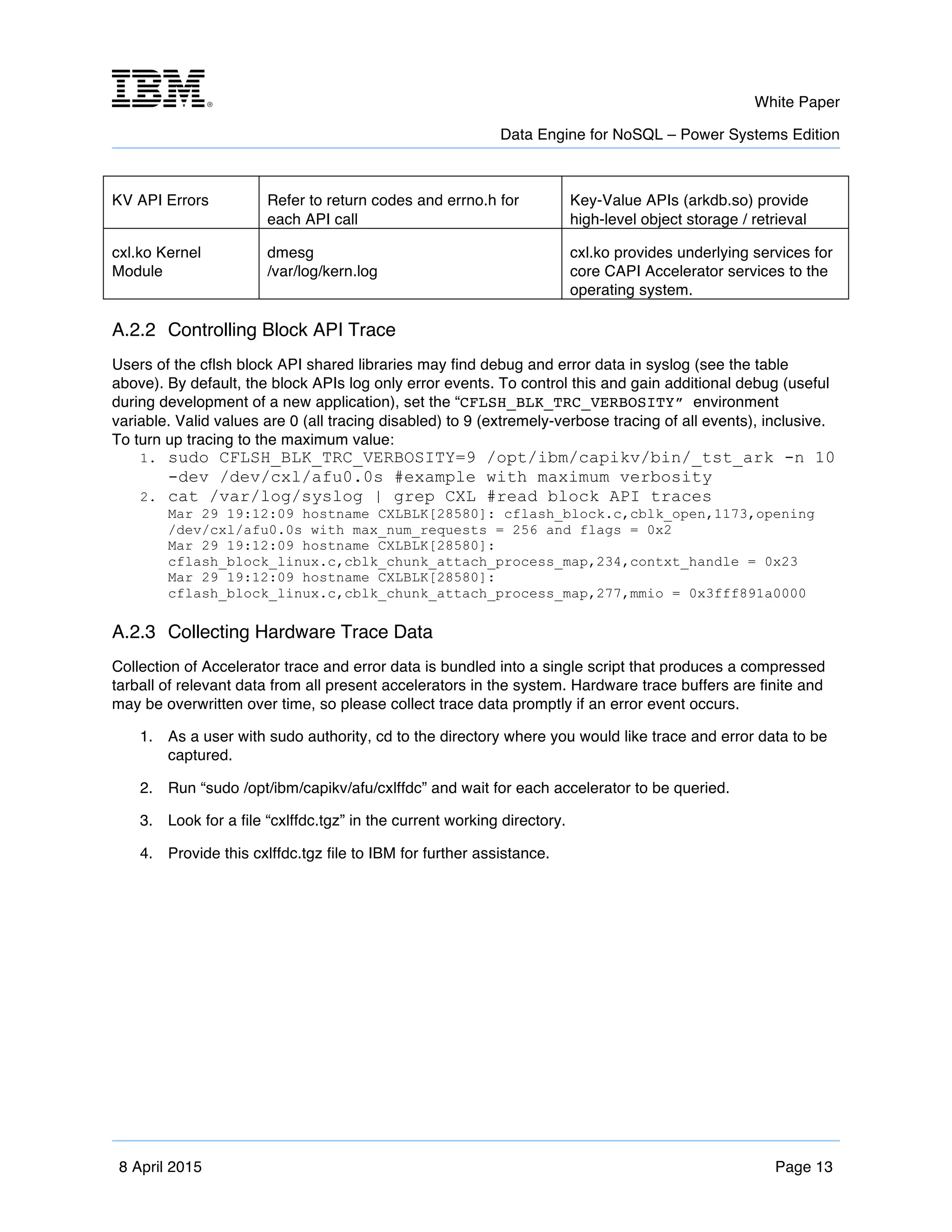 m	
   White Paper
Data Engine for NoSQL – Power Systems Edition
	
   	
  
8 April 2015 Page 13
KV API Errors Refer to return codes and errno.h for
each API call
Key-Value APIs (arkdb.so) provide
high-level object storage / retrieval
cxl.ko Kernel
Module
dmesg
/var/log/kern.log
cxl.ko provides underlying services for
core CAPI Accelerator services to the
operating system.
A.2.2 Controlling Block API Trace
Users of the cflsh block API shared libraries may find debug and error data in syslog (see the table
above). By default, the block APIs log only error events. To control this and gain additional debug (useful
during development of a new application), set the “CFLSH_BLK_TRC_VERBOSITY” environment
variable. Valid values are 0 (all tracing disabled) to 9 (extremely-verbose tracing of all events), inclusive.
To turn up tracing to the maximum value:
1. sudo CFLSH_BLK_TRC_VERBOSITY=9 /opt/ibm/capikv/bin/_tst_ark -n 10
-dev /dev/cxl/afu0.0s #example with maximum verbosity
2. cat /var/log/syslog | grep CXL #read block API traces
Mar 29 19:12:09 hostname CXLBLK[28580]: cflash_block.c,cblk_open,1173,opening
/dev/cxl/afu0.0s with max_num_requests = 256 and flags = 0x2
Mar 29 19:12:09 hostname CXLBLK[28580]:
cflash_block_linux.c,cblk_chunk_attach_process_map,234,contxt_handle = 0x23
Mar 29 19:12:09 hostname CXLBLK[28580]:
cflash_block_linux.c,cblk_chunk_attach_process_map,277,mmio = 0x3fff891a0000
A.2.3 Collecting Hardware Trace Data
Collection of Accelerator trace and error data is bundled into a single script that produces a compressed
tarball of relevant data from all present accelerators in the system. Hardware trace buffers are finite and
may be overwritten over time, so please collect trace data promptly if an error event occurs.
1. As a user with sudo authority, cd to the directory where you would like trace and error data to be
captured.
2. Run “sudo /opt/ibm/capikv/afu/cxlffdc” and wait for each accelerator to be queried.
3. Look for a file “cxlffdc.tgz” in the current working directory.
4. Provide this cxlffdc.tgz file to IBM for further assistance.
 