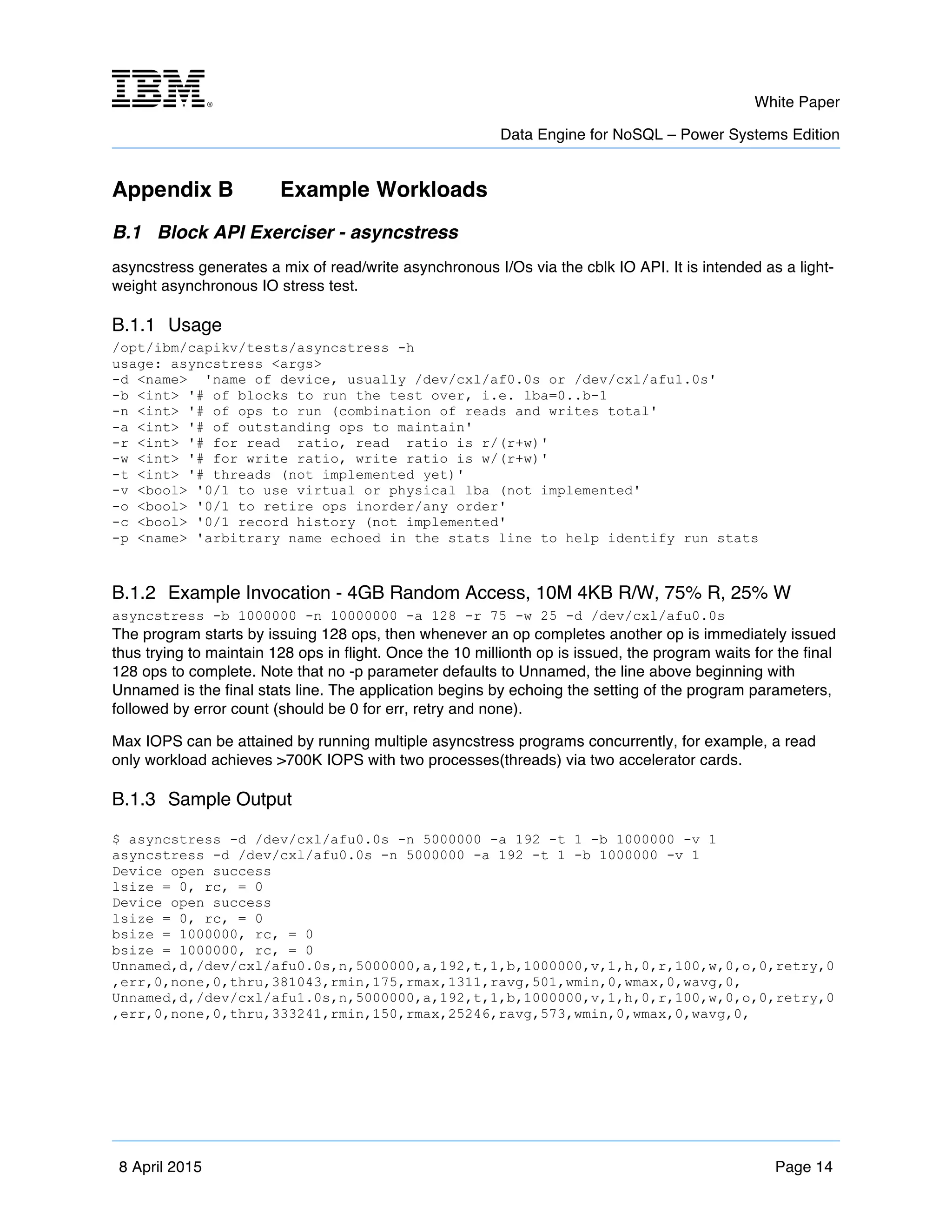 m	
   White Paper
Data Engine for NoSQL – Power Systems Edition
	
   	
  
8 April 2015 Page 14
Appendix B Example Workloads
B.1 Block API Exerciser - asyncstress
asyncstress generates a mix of read/write asynchronous I/Os via the cblk IO API. It is intended as a light-
weight asynchronous IO stress test.
B.1.1 Usage
/opt/ibm/capikv/tests/asyncstress -h
usage: asyncstress <args>
-d <name> 'name of device, usually /dev/cxl/af0.0s or /dev/cxl/afu1.0s'
-b <int> '# of blocks to run the test over, i.e. lba=0..b-1
-n <int> '# of ops to run (combination of reads and writes total'
-a <int> '# of outstanding ops to maintain'
-r <int> '# for read ratio, read ratio is r/(r+w)'
-w <int> '# for write ratio, write ratio is w/(r+w)'
-t <int> '# threads (not implemented yet)'
-v <bool> '0/1 to use virtual or physical lba (not implemented'
-o <bool> '0/1 to retire ops inorder/any order'
-c <bool> '0/1 record history (not implemented'
-p <name> 'arbitrary name echoed in the stats line to help identify run stats
B.1.2 Example Invocation - 4GB Random Access, 10M 4KB R/W, 75% R, 25% W
asyncstress -b 1000000 -n 10000000 -a 128 -r 75 -w 25 -d /dev/cxl/afu0.0s
The program starts by issuing 128 ops, then whenever an op completes another op is immediately issued
thus trying to maintain 128 ops in flight. Once the 10 millionth op is issued, the program waits for the final
128 ops to complete. Note that no -p parameter defaults to Unnamed, the line above beginning with
Unnamed is the final stats line. The application begins by echoing the setting of the program parameters,
followed by error count (should be 0 for err, retry and none).
Max IOPS can be attained by running multiple asyncstress programs concurrently, for example, a read
only workload achieves >700K IOPS with two processes(threads) via two accelerator cards.
B.1.3 Sample Output
$ asyncstress -d /dev/cxl/afu0.0s -n 5000000 -a 192 -t 1 -b 1000000 -v 1
asyncstress -d /dev/cxl/afu0.0s -n 5000000 -a 192 -t 1 -b 1000000 -v 1
Device open success
lsize = 0, rc, = 0
Device open success
lsize = 0, rc, = 0
bsize = 1000000, rc, = 0
bsize = 1000000, rc, = 0
Unnamed,d,/dev/cxl/afu0.0s,n,5000000,a,192,t,1,b,1000000,v,1,h,0,r,100,w,0,o,0,retry,0
,err,0,none,0,thru,381043,rmin,175,rmax,1311,ravg,501,wmin,0,wmax,0,wavg,0,
Unnamed,d,/dev/cxl/afu1.0s,n,5000000,a,192,t,1,b,1000000,v,1,h,0,r,100,w,0,o,0,retry,0
,err,0,none,0,thru,333241,rmin,150,rmax,25246,ravg,573,wmin,0,wmax,0,wavg,0,
 