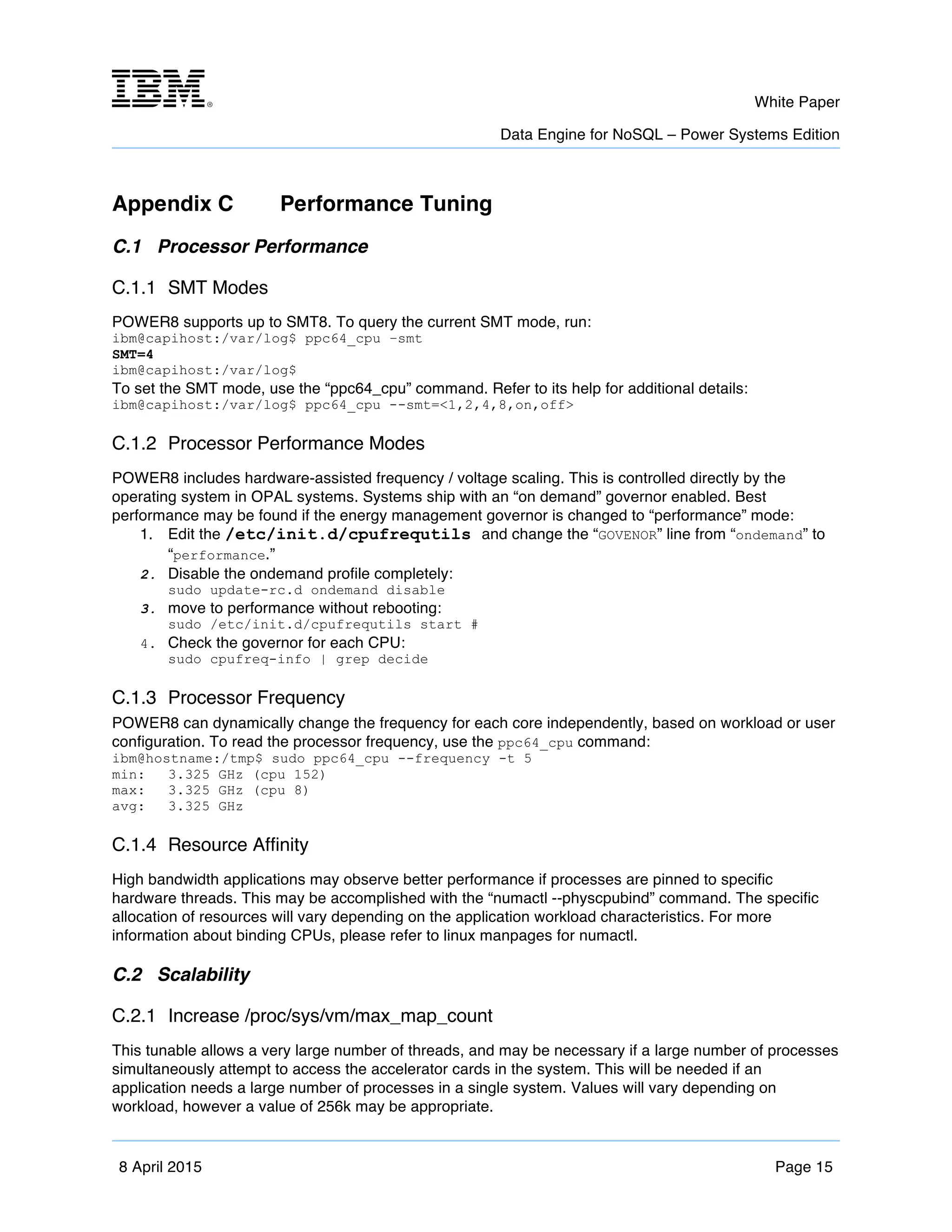 m	
   White Paper
Data Engine for NoSQL – Power Systems Edition
	
   	
  
8 April 2015 Page 15
Appendix C Performance Tuning
C.1 Processor Performance
C.1.1 SMT Modes
POWER8 supports up to SMT8. To query the current SMT mode, run:
ibm@capihost:/var/log$ ppc64_cpu –smt
SMT=4
ibm@capihost:/var/log$
To set the SMT mode, use the “ppc64_cpu” command. Refer to its help for additional details:
ibm@capihost:/var/log$ ppc64_cpu --smt=<1,2,4,8,on,off>
C.1.2 Processor Performance Modes
POWER8 includes hardware-assisted frequency / voltage scaling. This is controlled directly by the
operating system in OPAL systems. Systems ship with an “on demand” governor enabled. Best
performance may be found if the energy management governor is changed to “performance” mode:
1. Edit the /etc/init.d/cpufrequtils and change the “GOVENOR” line from “ondemand” to
“performance.”
2. Disable the ondemand profile completely:
sudo update-rc.d ondemand disable
3. move to performance without rebooting:
sudo /etc/init.d/cpufrequtils start #
4. Check the governor for each CPU:
sudo cpufreq-info | grep decide
C.1.3 Processor Frequency
POWER8 can dynamically change the frequency for each core independently, based on workload or user
configuration. To read the processor frequency, use the ppc64_cpu command:
ibm@hostname:/tmp$ sudo ppc64_cpu --frequency -t 5
min: 3.325 GHz (cpu 152)
max: 3.325 GHz (cpu 8)
avg: 3.325 GHz
C.1.4 Resource Affinity
High bandwidth applications may observe better performance if processes are pinned to specific
hardware threads. This may be accomplished with the “numactl --physcpubind” command. The specific
allocation of resources will vary depending on the application workload characteristics. For more
information about binding CPUs, please refer to linux manpages for numactl.
C.2 Scalability
C.2.1 Increase /proc/sys/vm/max_map_count
This tunable allows a very large number of threads, and may be necessary if a large number of processes
simultaneously attempt to access the accelerator cards in the system. This will be needed if an
application needs a large number of processes in a single system. Values will vary depending on
workload, however a value of 256k may be appropriate.
 