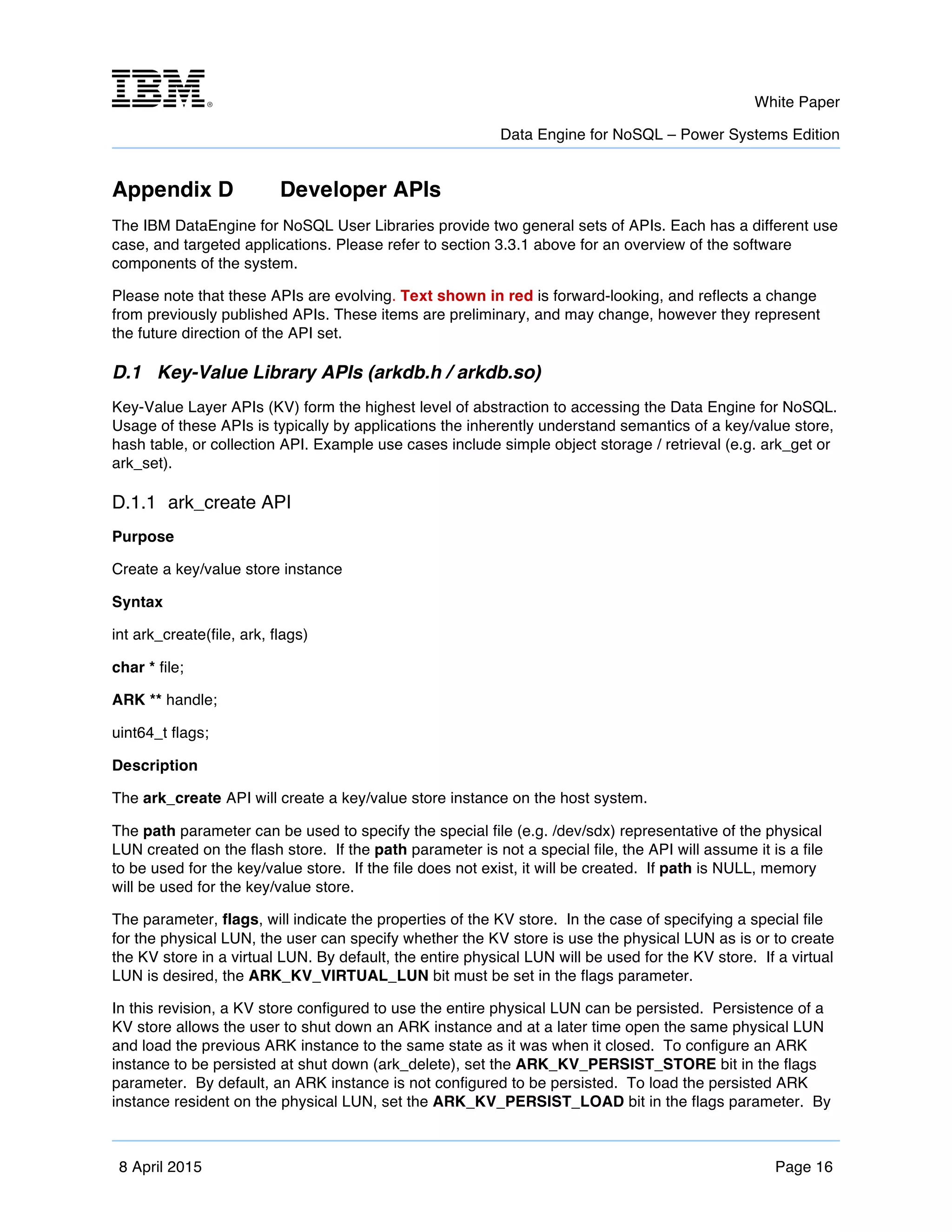 m	
   White Paper
Data Engine for NoSQL – Power Systems Edition
	
   	
  
8 April 2015 Page 16
Appendix D Developer APIs
The IBM DataEngine for NoSQL User Libraries provide two general sets of APIs. Each has a different use
case, and targeted applications. Please refer to section 3.3.1 above for an overview of the software
components of the system.
Please note that these APIs are evolving. Text shown in red is forward-looking, and reflects a change
from previously published APIs. These items are preliminary, and may change, however they represent
the future direction of the API set.
D.1 Key-Value Library APIs (arkdb.h / arkdb.so)
Key-Value Layer APIs (KV) form the highest level of abstraction to accessing the Data Engine for NoSQL.
Usage of these APIs is typically by applications the inherently understand semantics of a key/value store,
hash table, or collection API. Example use cases include simple object storage / retrieval (e.g. ark_get or
ark_set).
D.1.1 ark_create API
Purpose
Create a key/value store instance
Syntax
int ark_create(file, ark, flags)
char * file;
ARK ** handle;
uint64_t flags;
Description
The ark_create API will create a key/value store instance on the host system.
The path parameter can be used to specify the special file (e.g. /dev/sdx) representative of the physical
LUN created on the flash store. If the path parameter is not a special file, the API will assume it is a file
to be used for the key/value store. If the file does not exist, it will be created. If path is NULL, memory
will be used for the key/value store.
The parameter, flags, will indicate the properties of the KV store. In the case of specifying a special file
for the physical LUN, the user can specify whether the KV store is use the physical LUN as is or to create
the KV store in a virtual LUN. By default, the entire physical LUN will be used for the KV store. If a virtual
LUN is desired, the ARK_KV_VIRTUAL_LUN bit must be set in the flags parameter.
In this revision, a KV store configured to use the entire physical LUN can be persisted. Persistence of a
KV store allows the user to shut down an ARK instance and at a later time open the same physical LUN
and load the previous ARK instance to the same state as it was when it closed. To configure an ARK
instance to be persisted at shut down (ark_delete), set the ARK_KV_PERSIST_STORE bit in the flags
parameter. By default, an ARK instance is not configured to be persisted. To load the persisted ARK
instance resident on the physical LUN, set the ARK_KV_PERSIST_LOAD bit in the flags parameter. By
 