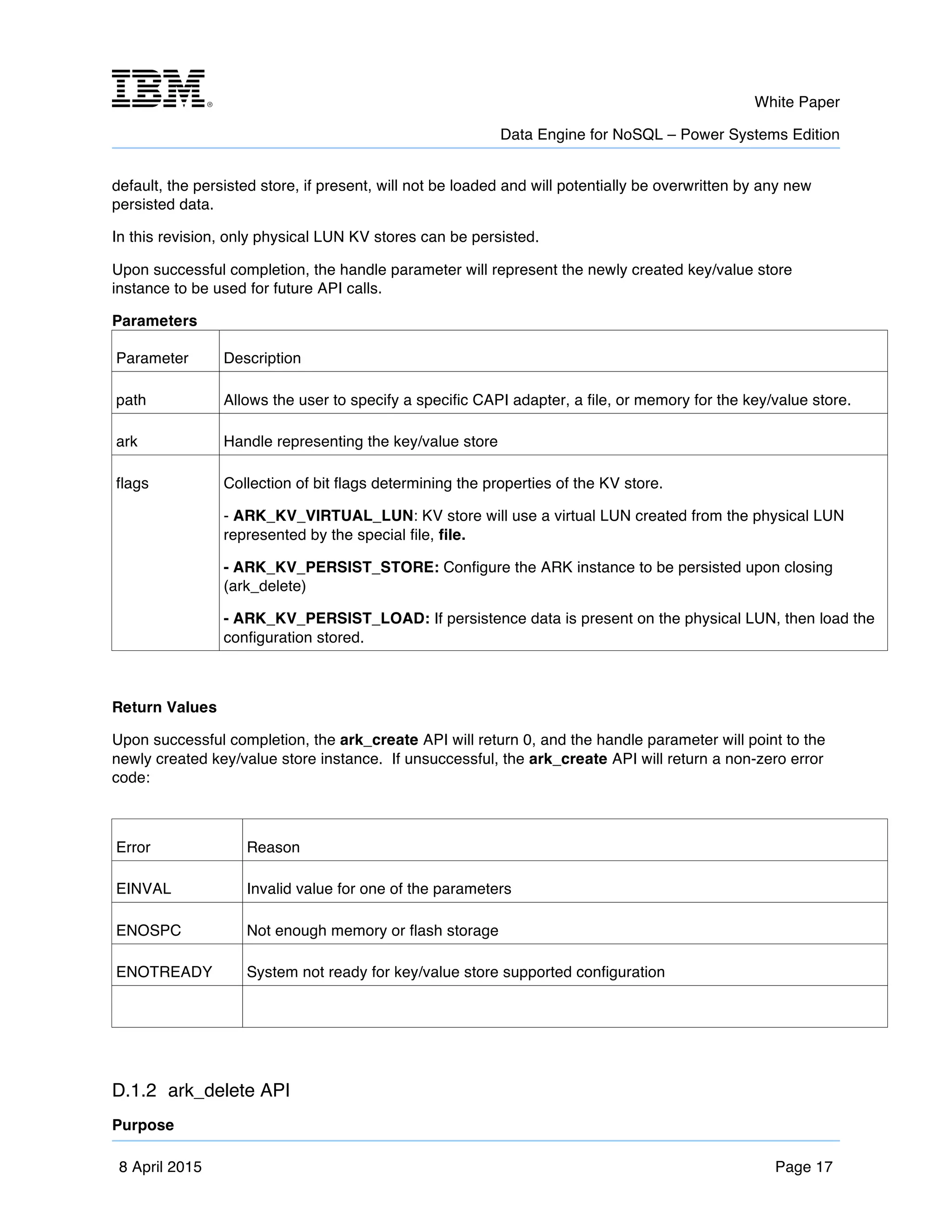 m	
   White Paper
Data Engine for NoSQL – Power Systems Edition
	
   	
  
8 April 2015 Page 17
default, the persisted store, if present, will not be loaded and will potentially be overwritten by any new
persisted data.
In this revision, only physical LUN KV stores can be persisted.
Upon successful completion, the handle parameter will represent the newly created key/value store
instance to be used for future API calls.
Parameters
Parameter Description
path Allows the user to specify a specific CAPI adapter, a file, or memory for the key/value store.
ark Handle representing the key/value store
flags Collection of bit flags determining the properties of the KV store.
- ARK_KV_VIRTUAL_LUN: KV store will use a virtual LUN created from the physical LUN
represented by the special file, file.
- ARK_KV_PERSIST_STORE: Configure the ARK instance to be persisted upon closing
(ark_delete)
- ARK_KV_PERSIST_LOAD: If persistence data is present on the physical LUN, then load the
configuration stored.
Return Values
Upon successful completion, the ark_create API will return 0, and the handle parameter will point to the
newly created key/value store instance. If unsuccessful, the ark_create API will return a non-zero error
code:
Error Reason
EINVAL Invalid value for one of the parameters
ENOSPC Not enough memory or flash storage
ENOTREADY System not ready for key/value store supported configuration
D.1.2 ark_delete API
Purpose
 