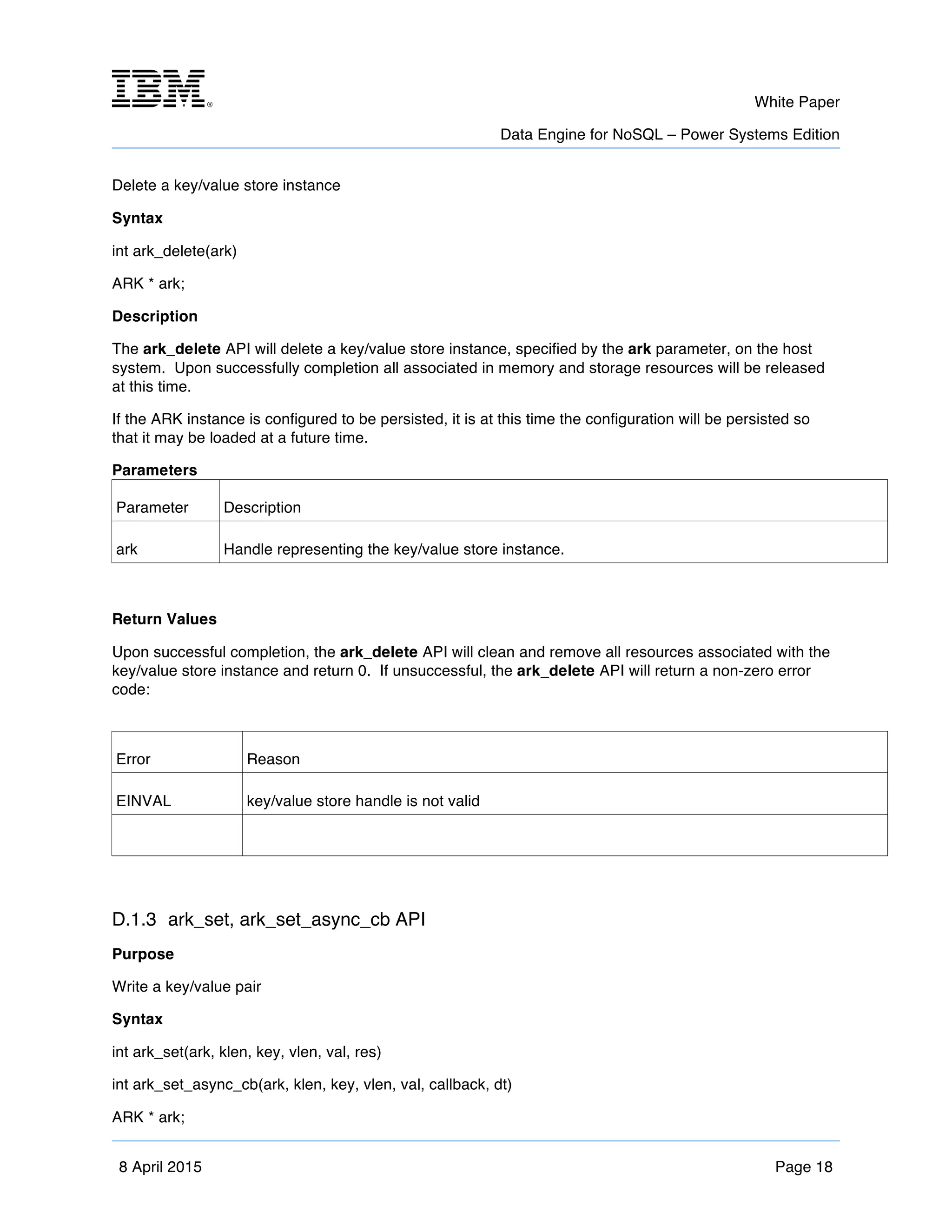m	
   White Paper
Data Engine for NoSQL – Power Systems Edition
	
   	
  
8 April 2015 Page 18
Delete a key/value store instance
Syntax
int ark_delete(ark)
ARK * ark;
Description
The ark_delete API will delete a key/value store instance, specified by the ark parameter, on the host
system. Upon successfully completion all associated in memory and storage resources will be released
at this time.
If the ARK instance is configured to be persisted, it is at this time the configuration will be persisted so
that it may be loaded at a future time.
Parameters
Parameter Description
ark Handle representing the key/value store instance.
Return Values
Upon successful completion, the ark_delete API will clean and remove all resources associated with the
key/value store instance and return 0. If unsuccessful, the ark_delete API will return a non-zero error
code:
Error Reason
EINVAL key/value store handle is not valid
D.1.3 ark_set, ark_set_async_cb API
Purpose
Write a key/value pair
Syntax
int ark_set(ark, klen, key, vlen, val, res)
int ark_set_async_cb(ark, klen, key, vlen, val, callback, dt)
ARK * ark;
 
