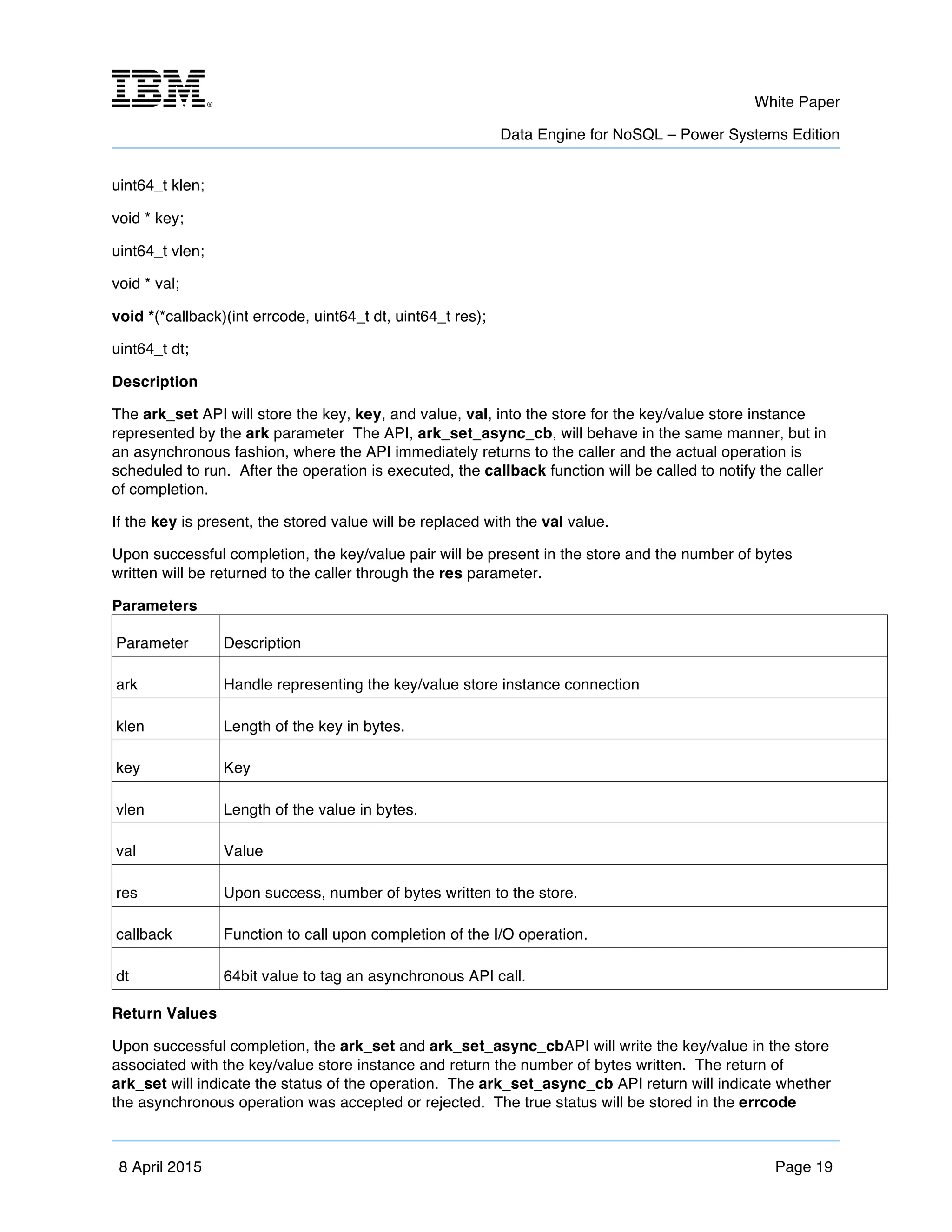m	
   White Paper
Data Engine for NoSQL – Power Systems Edition
	
   	
  
8 April 2015 Page 19
uint64_t klen;
void * key;
uint64_t vlen;
void * val;
void *(*callback)(int errcode, uint64_t dt, uint64_t res);
uint64_t dt;
Description
The ark_set API will store the key, key, and value, val, into the store for the key/value store instance
represented by the ark parameter The API, ark_set_async_cb, will behave in the same manner, but in
an asynchronous fashion, where the API immediately returns to the caller and the actual operation is
scheduled to run. After the operation is executed, the callback function will be called to notify the caller
of completion.
If the key is present, the stored value will be replaced with the val value.
Upon successful completion, the key/value pair will be present in the store and the number of bytes
written will be returned to the caller through the res parameter.
Parameters
Parameter Description
ark Handle representing the key/value store instance connection
klen Length of the key in bytes.
key Key
vlen Length of the value in bytes.
val Value
res Upon success, number of bytes written to the store.
callback Function to call upon completion of the I/O operation.
dt 64bit value to tag an asynchronous API call.
Return Values
Upon successful completion, the ark_set and ark_set_async_cbAPI will write the key/value in the store
associated with the key/value store instance and return the number of bytes written. The return of
ark_set will indicate the status of the operation. The ark_set_async_cb API return will indicate whether
the asynchronous operation was accepted or rejected. The true status will be stored in the errcode
 