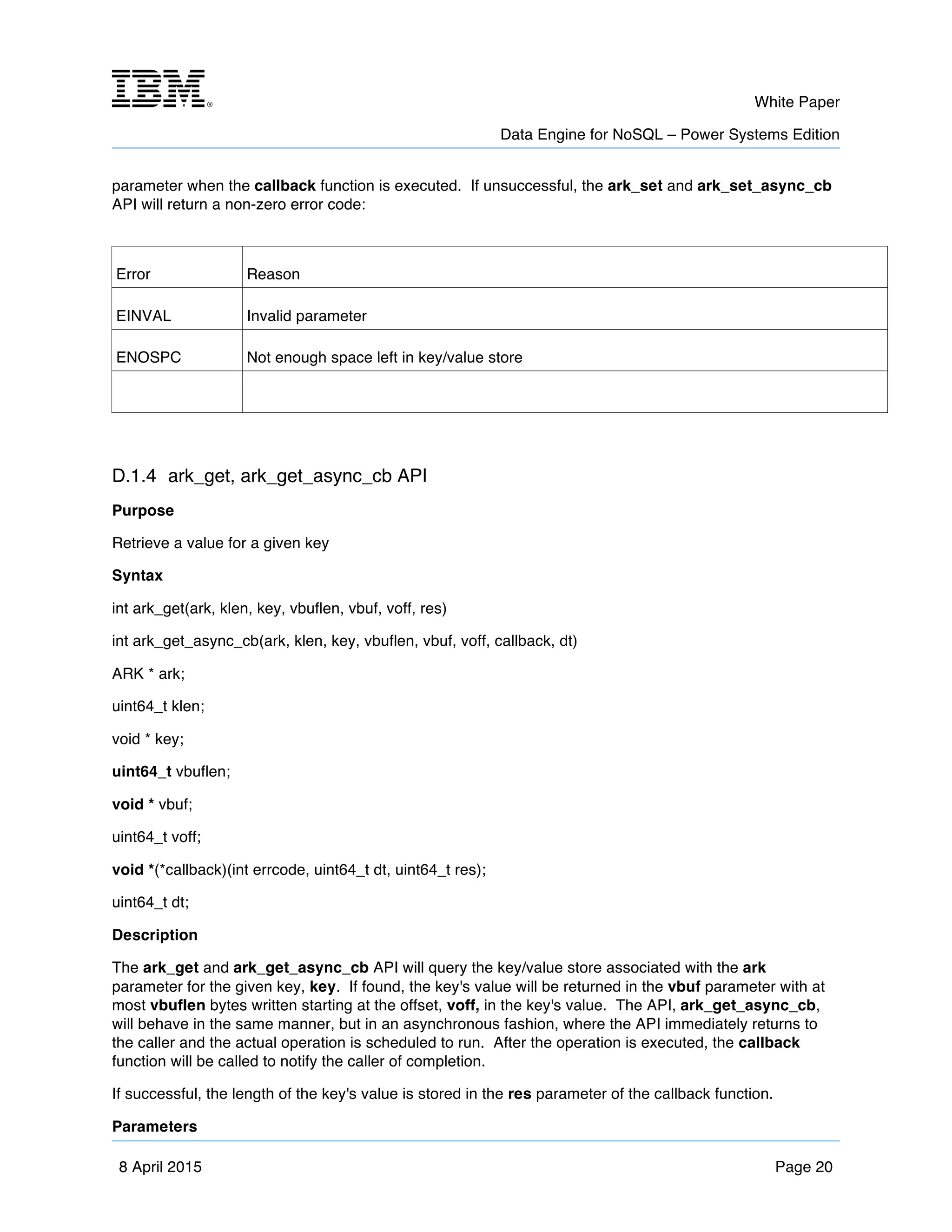 m	
   White Paper
Data Engine for NoSQL – Power Systems Edition
	
   	
  
8 April 2015 Page 20
parameter when the callback function is executed. If unsuccessful, the ark_set and ark_set_async_cb
API will return a non-zero error code:
Error Reason
EINVAL Invalid parameter
ENOSPC Not enough space left in key/value store
D.1.4 ark_get, ark_get_async_cb API
Purpose
Retrieve a value for a given key
Syntax
int ark_get(ark, klen, key, vbuflen, vbuf, voff, res)
int ark_get_async_cb(ark, klen, key, vbuflen, vbuf, voff, callback, dt)
ARK * ark;
uint64_t klen;
void * key;
uint64_t vbuflen;
void * vbuf;
uint64_t voff;
void *(*callback)(int errcode, uint64_t dt, uint64_t res);
uint64_t dt;
Description
The ark_get and ark_get_async_cb API will query the key/value store associated with the ark
parameter for the given key, key. If found, the key's value will be returned in the vbuf parameter with at
most vbuflen bytes written starting at the offset, voff, in the key's value. The API, ark_get_async_cb,
will behave in the same manner, but in an asynchronous fashion, where the API immediately returns to
the caller and the actual operation is scheduled to run. After the operation is executed, the callback
function will be called to notify the caller of completion.
If successful, the length of the key's value is stored in the res parameter of the callback function.
Parameters
 