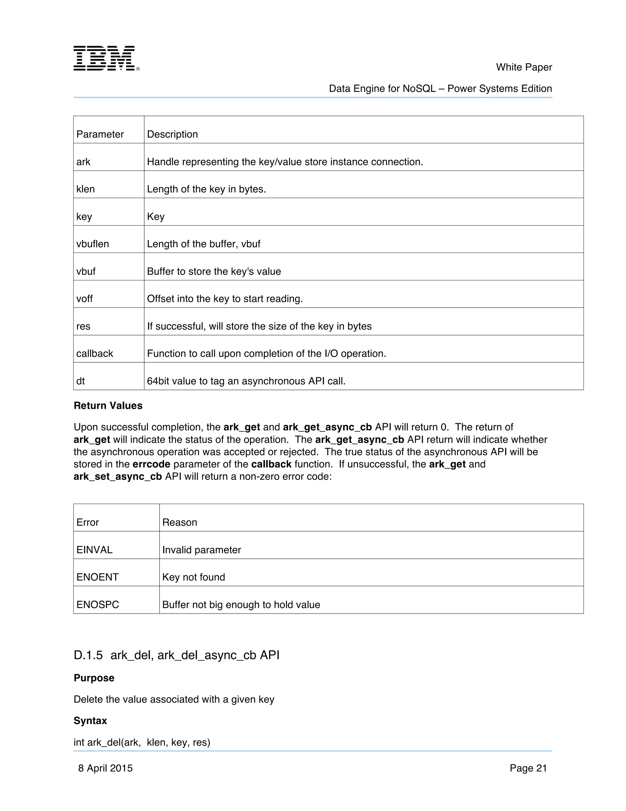 m	
   White Paper
Data Engine for NoSQL – Power Systems Edition
	
   	
  
8 April 2015 Page 21
Parameter Description
ark Handle representing the key/value store instance connection.
klen Length of the key in bytes.
key Key
vbuflen Length of the buffer, vbuf
vbuf Buffer to store the key's value
voff Offset into the key to start reading.
res If successful, will store the size of the key in bytes
callback Function to call upon completion of the I/O operation.
dt 64bit value to tag an asynchronous API call.
Return Values
Upon successful completion, the ark_get and ark_get_async_cb API will return 0. The return of
ark_get will indicate the status of the operation. The ark_get_async_cb API return will indicate whether
the asynchronous operation was accepted or rejected. The true status of the asynchronous API will be
stored in the errcode parameter of the callback function. If unsuccessful, the ark_get and
ark_set_async_cb API will return a non-zero error code:
Error Reason
EINVAL Invalid parameter
ENOENT Key not found
ENOSPC Buffer not big enough to hold value
D.1.5 ark_del, ark_del_async_cb API
Purpose
Delete the value associated with a given key
Syntax
int ark_del(ark, klen, key, res)
 