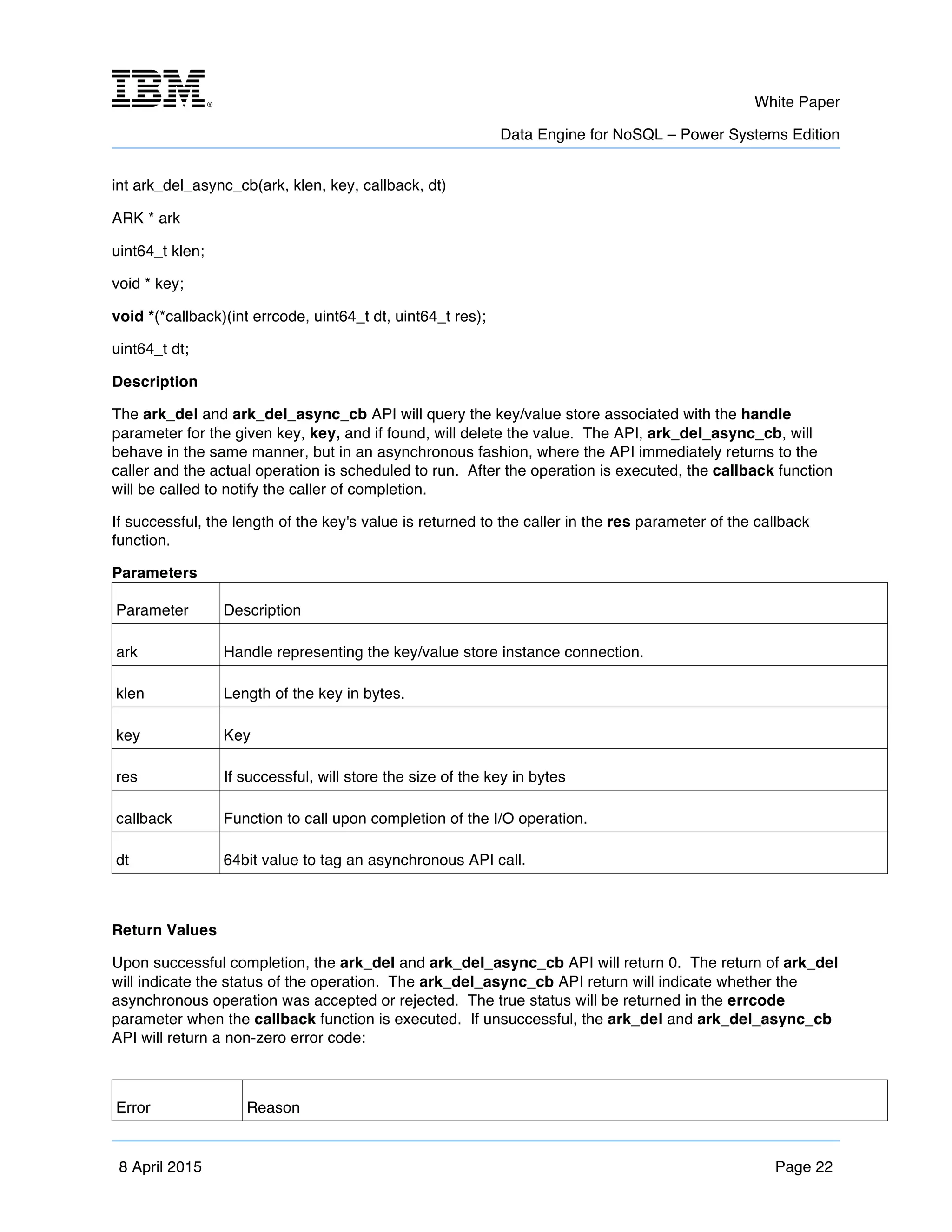 m	
   White Paper
Data Engine for NoSQL – Power Systems Edition
	
   	
  
8 April 2015 Page 22
int ark_del_async_cb(ark, klen, key, callback, dt)
ARK * ark
uint64_t klen;
void * key;
void *(*callback)(int errcode, uint64_t dt, uint64_t res);
uint64_t dt;
Description
The ark_del and ark_del_async_cb API will query the key/value store associated with the handle
parameter for the given key, key, and if found, will delete the value. The API, ark_del_async_cb, will
behave in the same manner, but in an asynchronous fashion, where the API immediately returns to the
caller and the actual operation is scheduled to run. After the operation is executed, the callback function
will be called to notify the caller of completion.
If successful, the length of the key's value is returned to the caller in the res parameter of the callback
function.
Parameters
Parameter Description
ark Handle representing the key/value store instance connection.
klen Length of the key in bytes.
key Key
res If successful, will store the size of the key in bytes
callback Function to call upon completion of the I/O operation.
dt 64bit value to tag an asynchronous API call.
Return Values
Upon successful completion, the ark_del and ark_del_async_cb API will return 0. The return of ark_del
will indicate the status of the operation. The ark_del_async_cb API return will indicate whether the
asynchronous operation was accepted or rejected. The true status will be returned in the errcode
parameter when the callback function is executed. If unsuccessful, the ark_del and ark_del_async_cb
API will return a non-zero error code:
Error Reason
 
