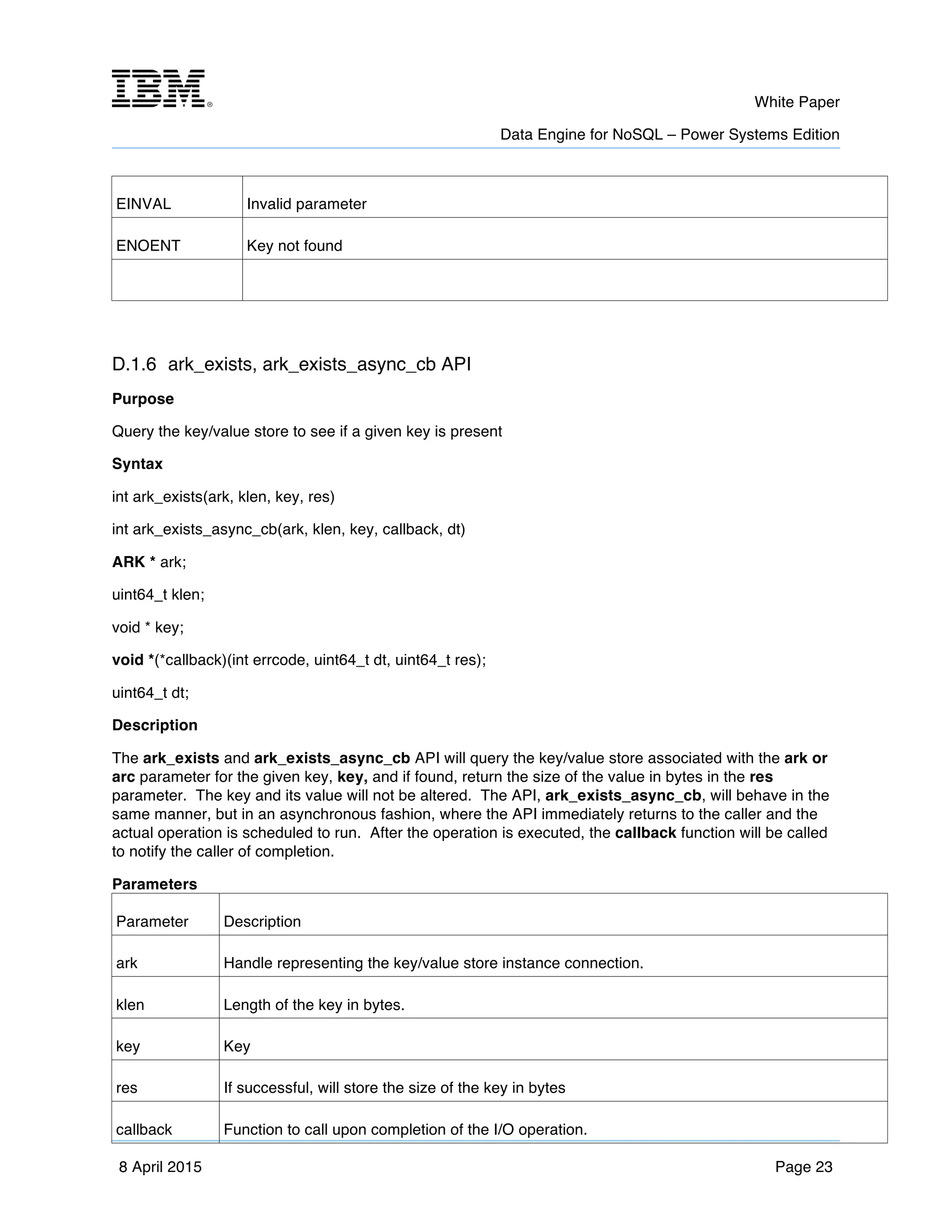m	
   White Paper
Data Engine for NoSQL – Power Systems Edition
	
   	
  
8 April 2015 Page 23
EINVAL Invalid parameter
ENOENT Key not found
D.1.6 ark_exists, ark_exists_async_cb API
Purpose
Query the key/value store to see if a given key is present
Syntax
int ark_exists(ark, klen, key, res)
int ark_exists_async_cb(ark, klen, key, callback, dt)
ARK * ark;
uint64_t klen;
void * key;
void *(*callback)(int errcode, uint64_t dt, uint64_t res);
uint64_t dt;
Description
The ark_exists and ark_exists_async_cb API will query the key/value store associated with the ark or
arc parameter for the given key, key, and if found, return the size of the value in bytes in the res
parameter. The key and its value will not be altered. The API, ark_exists_async_cb, will behave in the
same manner, but in an asynchronous fashion, where the API immediately returns to the caller and the
actual operation is scheduled to run. After the operation is executed, the callback function will be called
to notify the caller of completion.
Parameters
Parameter Description
ark Handle representing the key/value store instance connection.
klen Length of the key in bytes.
key Key
res If successful, will store the size of the key in bytes
callback Function to call upon completion of the I/O operation.
 