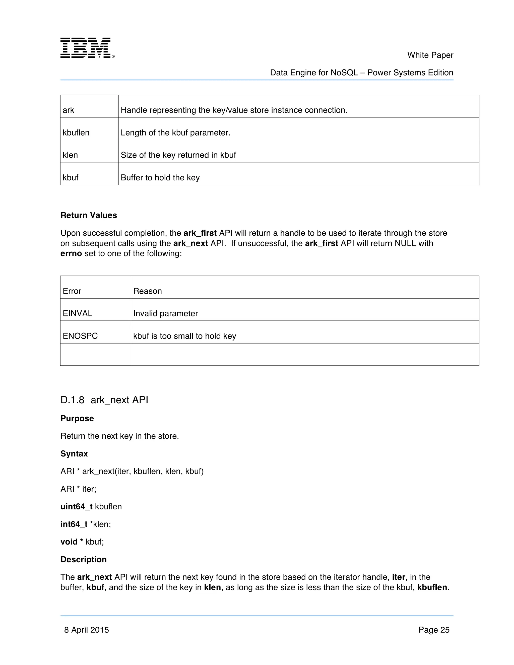 m	
   White Paper
Data Engine for NoSQL – Power Systems Edition
	
   	
  
8 April 2015 Page 25
ark Handle representing the key/value store instance connection.
kbuflen Length of the kbuf parameter.
klen Size of the key returned in kbuf
kbuf Buffer to hold the key
Return Values
Upon successful completion, the ark_first API will return a handle to be used to iterate through the store
on subsequent calls using the ark_next API. If unsuccessful, the ark_first API will return NULL with
errno set to one of the following:
Error Reason
EINVAL Invalid parameter
ENOSPC kbuf is too small to hold key
D.1.8 ark_next API
Purpose
Return the next key in the store.
Syntax
ARI * ark_next(iter, kbuflen, klen, kbuf)
ARI * iter;
uint64_t kbuflen
int64_t *klen;
void * kbuf;
Description
The ark_next API will return the next key found in the store based on the iterator handle, iter, in the
buffer, kbuf, and the size of the key in klen, as long as the size is less than the size of the kbuf, kbuflen.
 