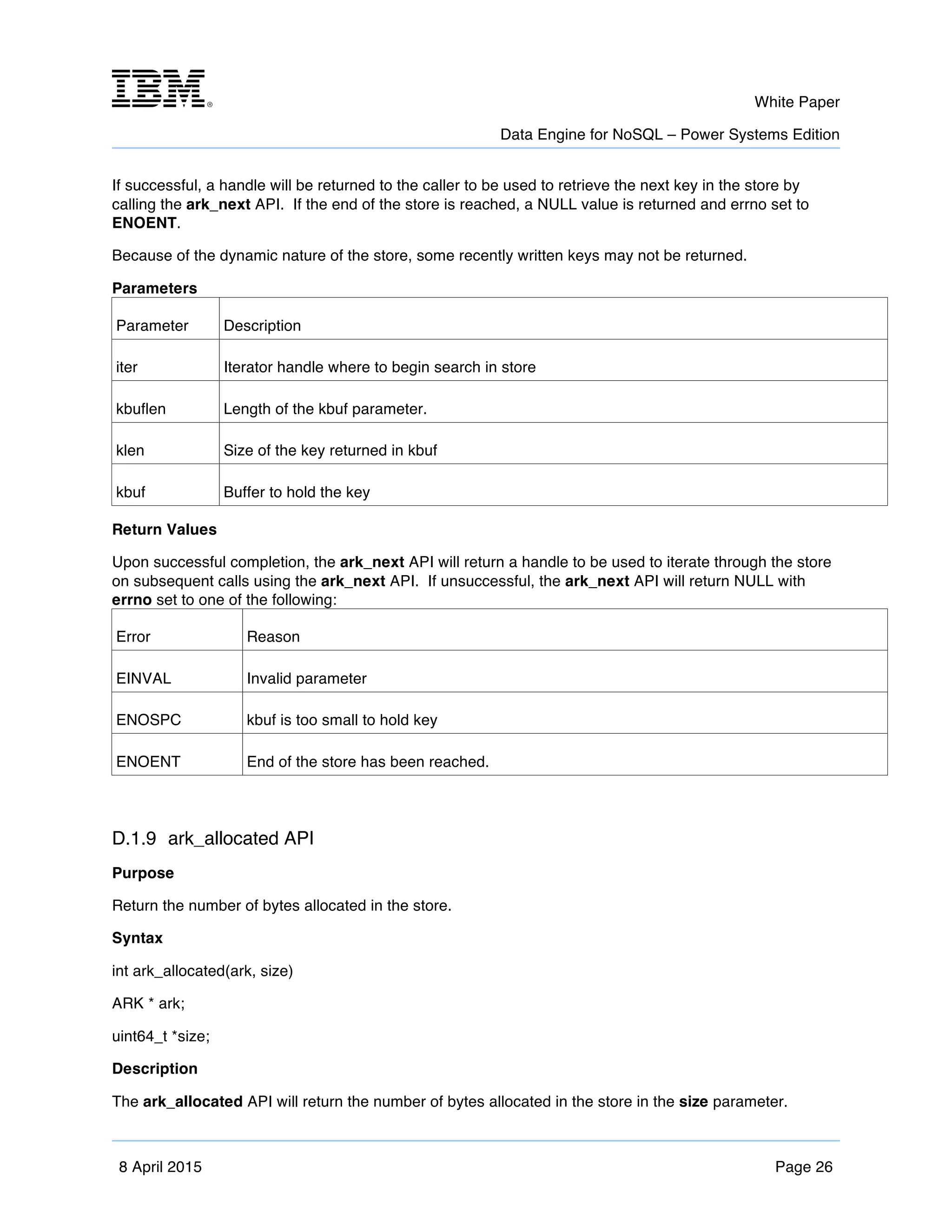 m	
   White Paper
Data Engine for NoSQL – Power Systems Edition
	
   	
  
8 April 2015 Page 26
If successful, a handle will be returned to the caller to be used to retrieve the next key in the store by
calling the ark_next API. If the end of the store is reached, a NULL value is returned and errno set to
ENOENT.
Because of the dynamic nature of the store, some recently written keys may not be returned.
Parameters
Parameter Description
iter Iterator handle where to begin search in store
kbuflen Length of the kbuf parameter.
klen Size of the key returned in kbuf
kbuf Buffer to hold the key
Return Values
Upon successful completion, the ark_next API will return a handle to be used to iterate through the store
on subsequent calls using the ark_next API. If unsuccessful, the ark_next API will return NULL with
errno set to one of the following:
Error Reason
EINVAL Invalid parameter
ENOSPC kbuf is too small to hold key
ENOENT End of the store has been reached.
D.1.9 ark_allocated API
Purpose
Return the number of bytes allocated in the store.
Syntax
int ark_allocated(ark, size)
ARK * ark;
uint64_t *size;
Description
The ark_allocated API will return the number of bytes allocated in the store in the size parameter.
 
