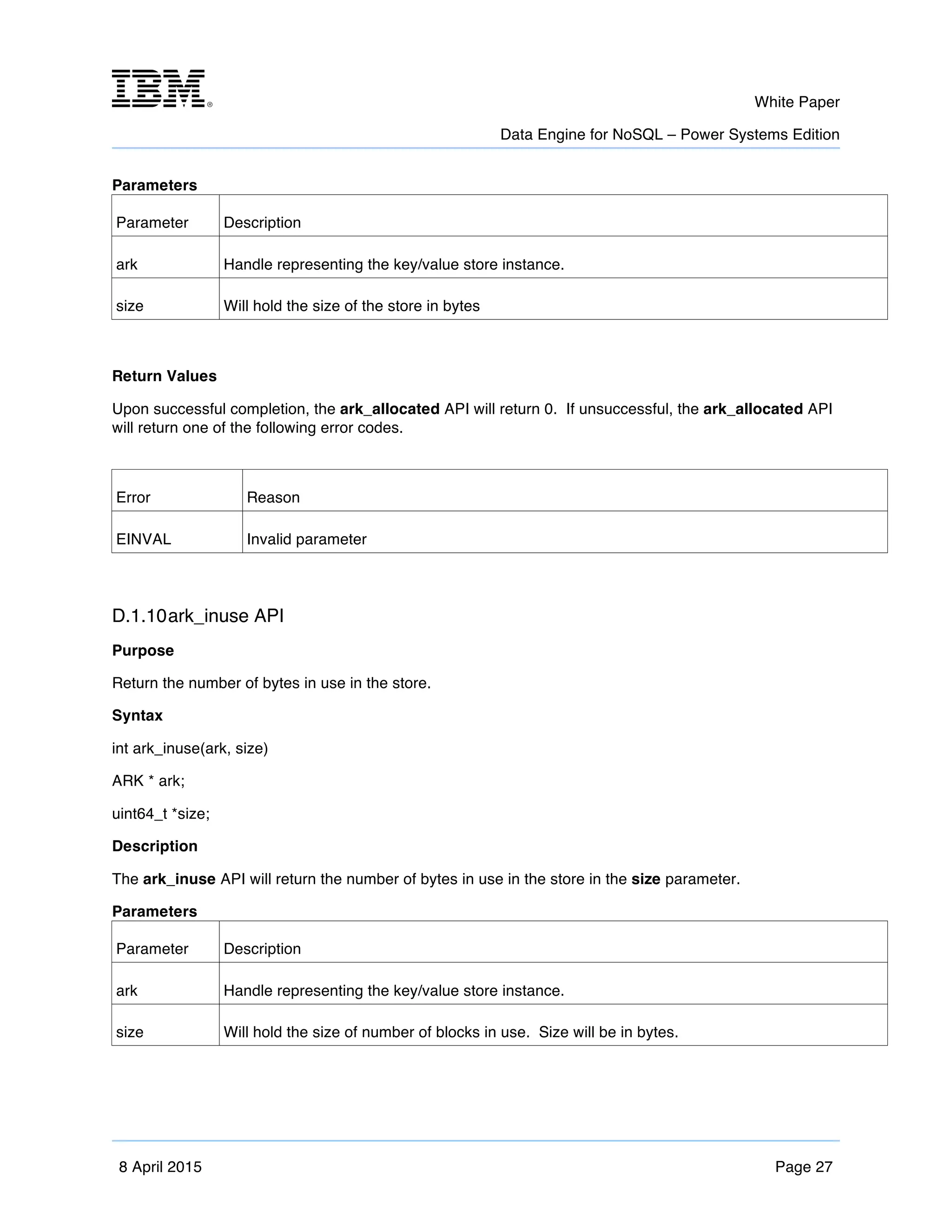 m	
   White Paper
Data Engine for NoSQL – Power Systems Edition
	
   	
  
8 April 2015 Page 27
Parameters
Parameter Description
ark Handle representing the key/value store instance.
size Will hold the size of the store in bytes
Return Values
Upon successful completion, the ark_allocated API will return 0. If unsuccessful, the ark_allocated API
will return one of the following error codes.
Error Reason
EINVAL Invalid parameter
D.1.10ark_inuse API
Purpose
Return the number of bytes in use in the store.
Syntax
int ark_inuse(ark, size)
ARK * ark;
uint64_t *size;
Description
The ark_inuse API will return the number of bytes in use in the store in the size parameter.
Parameters
Parameter Description
ark Handle representing the key/value store instance.
size Will hold the size of number of blocks in use. Size will be in bytes.
 
