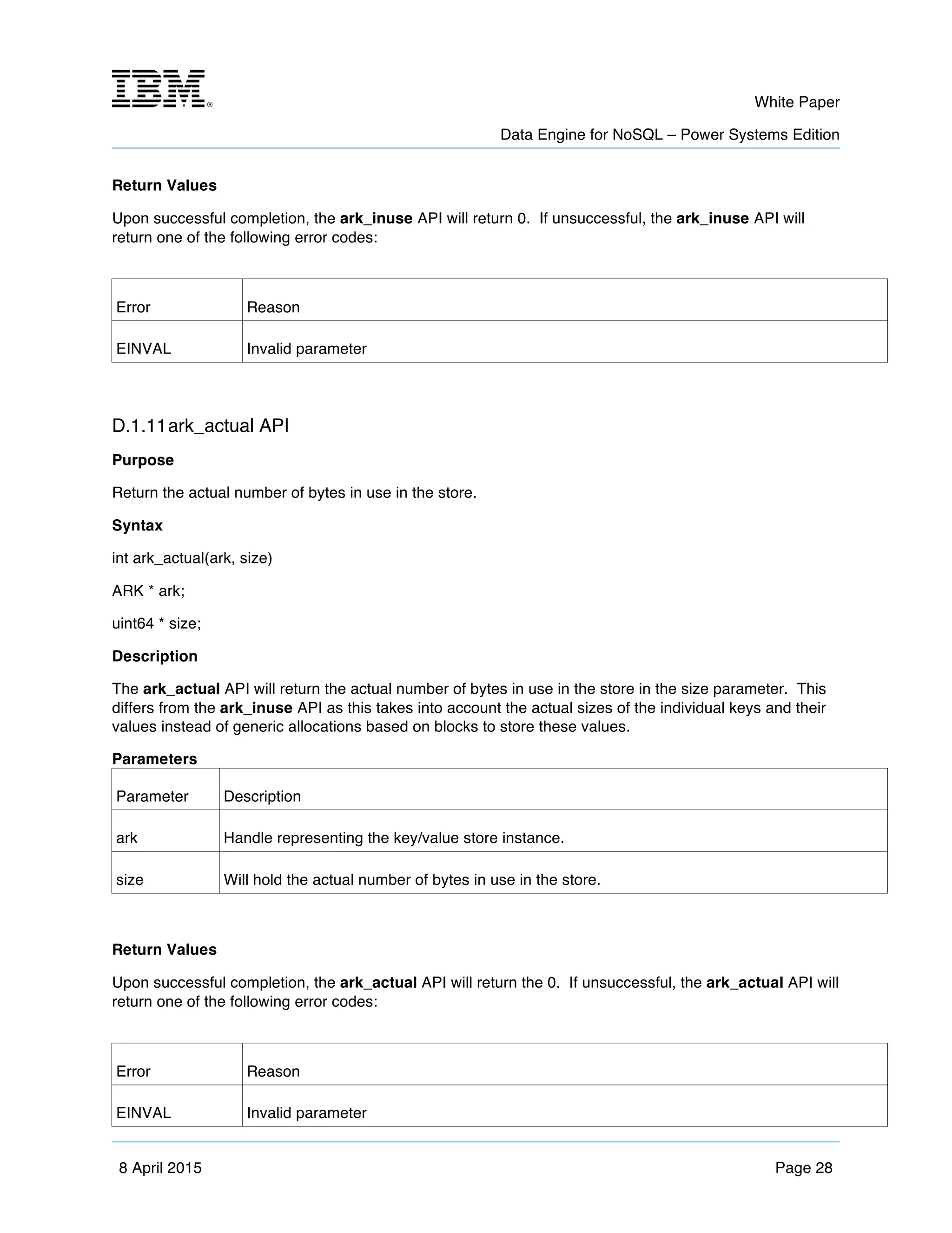 m	
   White Paper
Data Engine for NoSQL – Power Systems Edition
	
   	
  
8 April 2015 Page 28
Return Values
Upon successful completion, the ark_inuse API will return 0. If unsuccessful, the ark_inuse API will
return one of the following error codes:
Error Reason
EINVAL Invalid parameter
D.1.11ark_actual API
Purpose
Return the actual number of bytes in use in the store.
Syntax
int ark_actual(ark, size)
ARK * ark;
uint64 * size;
Description
The ark_actual API will return the actual number of bytes in use in the store in the size parameter. This
differs from the ark_inuse API as this takes into account the actual sizes of the individual keys and their
values instead of generic allocations based on blocks to store these values.
Parameters
Parameter Description
ark Handle representing the key/value store instance.
size Will hold the actual number of bytes in use in the store.
Return Values
Upon successful completion, the ark_actual API will return the 0. If unsuccessful, the ark_actual API will
return one of the following error codes:
Error Reason
EINVAL Invalid parameter
 