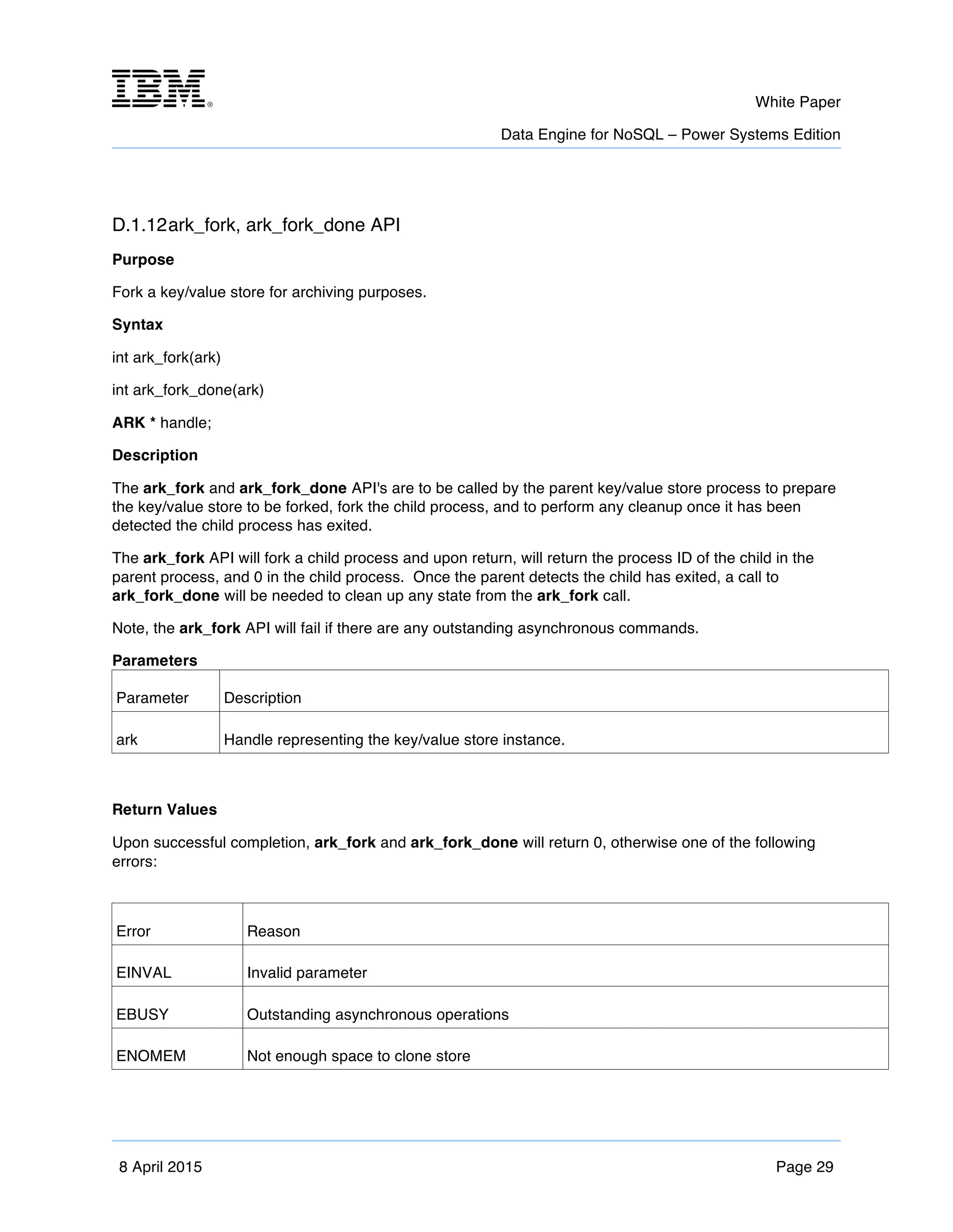 m	
   White Paper
Data Engine for NoSQL – Power Systems Edition
	
   	
  
8 April 2015 Page 29
D.1.12ark_fork, ark_fork_done API
Purpose
Fork a key/value store for archiving purposes.
Syntax
int ark_fork(ark)
int ark_fork_done(ark)
ARK * handle;
Description
The ark_fork and ark_fork_done API's are to be called by the parent key/value store process to prepare
the key/value store to be forked, fork the child process, and to perform any cleanup once it has been
detected the child process has exited.
The ark_fork API will fork a child process and upon return, will return the process ID of the child in the
parent process, and 0 in the child process. Once the parent detects the child has exited, a call to
ark_fork_done will be needed to clean up any state from the ark_fork call.
Note, the ark_fork API will fail if there are any outstanding asynchronous commands.
Parameters
Parameter Description
ark Handle representing the key/value store instance.
Return Values
Upon successful completion, ark_fork and ark_fork_done will return 0, otherwise one of the following
errors:
Error Reason
EINVAL Invalid parameter
EBUSY Outstanding asynchronous operations
ENOMEM Not enough space to clone store
 