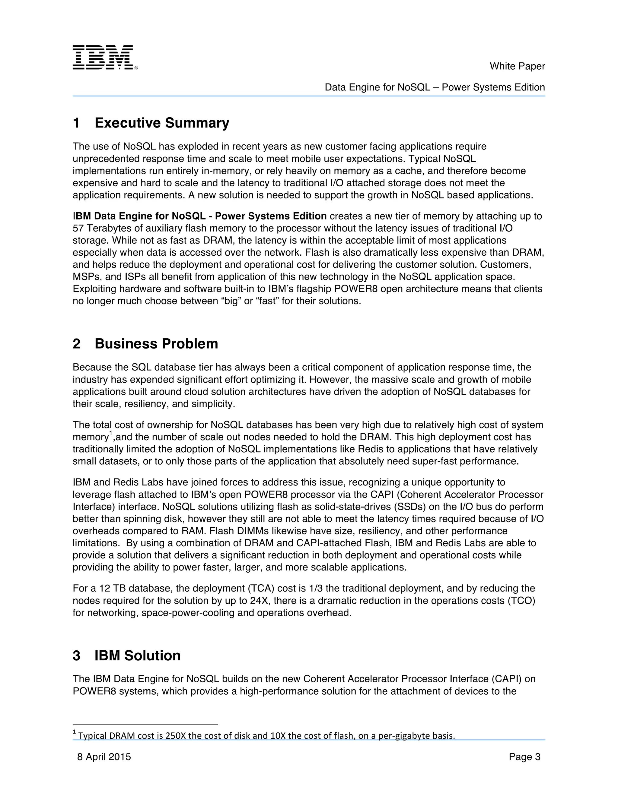 m	
   White Paper
Data Engine for NoSQL – Power Systems Edition
	
   	
  
8 April 2015 Page 3
1 Executive Summary
The use of NoSQL has exploded in recent years as new customer facing applications require
unprecedented response time and scale to meet mobile user expectations. Typical NoSQL
implementations run entirely in-memory, or rely heavily on memory as a cache, and therefore become
expensive and hard to scale and the latency to traditional I/O attached storage does not meet the
application requirements. A new solution is needed to support the growth in NoSQL based applications.
IBM Data Engine for NoSQL - Power Systems Edition creates a new tier of memory by attaching up to
57 Terabytes of auxiliary flash memory to the processor without the latency issues of traditional I/O
storage. While not as fast as DRAM, the latency is within the acceptable limit of most applications
especially when data is accessed over the network. Flash is also dramatically less expensive than DRAM,
and helps reduce the deployment and operational cost for delivering the customer solution. Customers,
MSPs, and ISPs all benefit from application of this new technology in the NoSQL application space.
Exploiting hardware and software built-in to IBM’s flagship POWER8 open architecture means that clients
no longer much choose between “big” or “fast” for their solutions.
2 Business Problem
Because the SQL database tier has always been a critical component of application response time, the
industry has expended significant effort optimizing it. However, the massive scale and growth of mobile
applications built around cloud solution architectures have driven the adoption of NoSQL databases for
their scale, resiliency, and simplicity.
The total cost of ownership for NoSQL databases has been very high due to relatively high cost of system
memory
1
,and the number of scale out nodes needed to hold the DRAM. This high deployment cost has
traditionally limited the adoption of NoSQL implementations like Redis to applications that have relatively
small datasets, or to only those parts of the application that absolutely need super-fast performance.
IBM and Redis Labs have joined forces to address this issue, recognizing a unique opportunity to
leverage flash attached to IBM’s open POWER8 processor via the CAPI (Coherent Accelerator Processor
Interface) interface. NoSQL solutions utilizing flash as solid-state-drives (SSDs) on the I/O bus do perform
better than spinning disk, however they still are not able to meet the latency times required because of I/O
overheads compared to RAM. Flash DIMMs likewise have size, resiliency, and other performance
limitations. By using a combination of DRAM and CAPI-attached Flash, IBM and Redis Labs are able to
provide a solution that delivers a significant reduction in both deployment and operational costs while
providing the ability to power faster, larger, and more scalable applications.
For a 12 TB database, the deployment (TCA) cost is 1/3 the traditional deployment, and by reducing the
nodes required for the solution by up to 24X, there is a dramatic reduction in the operations costs (TCO)
for networking, space-power-cooling and operations overhead.
3 IBM Solution
The IBM Data Engine for NoSQL builds on the new Coherent Accelerator Processor Interface (CAPI) on
POWER8 systems, which provides a high-performance solution for the attachment of devices to the
1
	
  Typical	
  DRAM	
  cost	
  is	
  250X	
  the	
  cost	
  of	
  disk	
  and	
  10X	
  the	
  cost	
  of	
  flash,	
  on	
  a	
  per-­‐gigabyte	
  basis.	
  
 