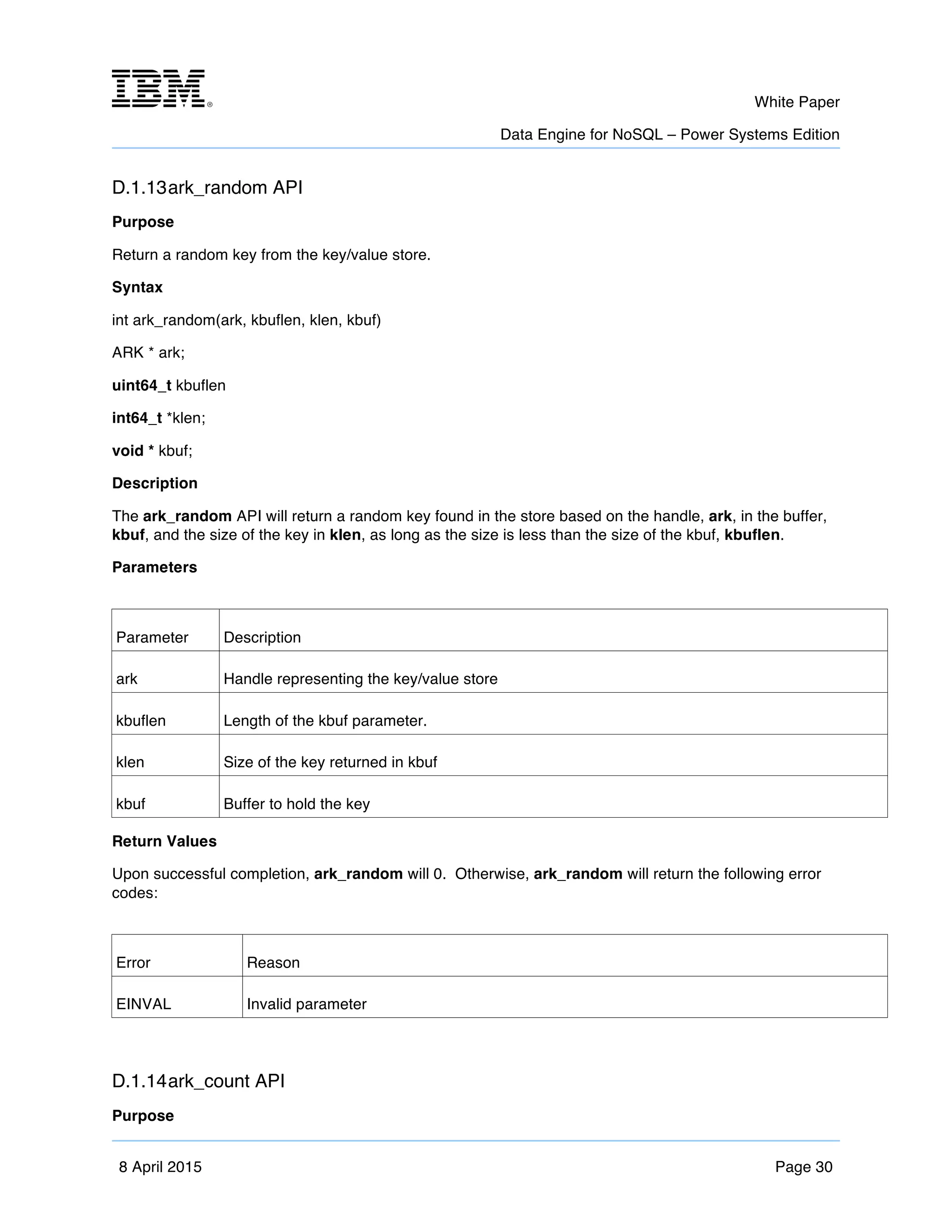 m	
   White Paper
Data Engine for NoSQL – Power Systems Edition
	
   	
  
8 April 2015 Page 30
D.1.13ark_random API
Purpose
Return a random key from the key/value store.
Syntax
int ark_random(ark, kbuflen, klen, kbuf)
ARK * ark;
uint64_t kbuflen
int64_t *klen;
void * kbuf;
Description
The ark_random API will return a random key found in the store based on the handle, ark, in the buffer,
kbuf, and the size of the key in klen, as long as the size is less than the size of the kbuf, kbuflen.
Parameters
Parameter Description
ark Handle representing the key/value store
kbuflen Length of the kbuf parameter.
klen Size of the key returned in kbuf
kbuf Buffer to hold the key
Return Values
Upon successful completion, ark_random will 0. Otherwise, ark_random will return the following error
codes:
Error Reason
EINVAL Invalid parameter
D.1.14ark_count API
Purpose
 