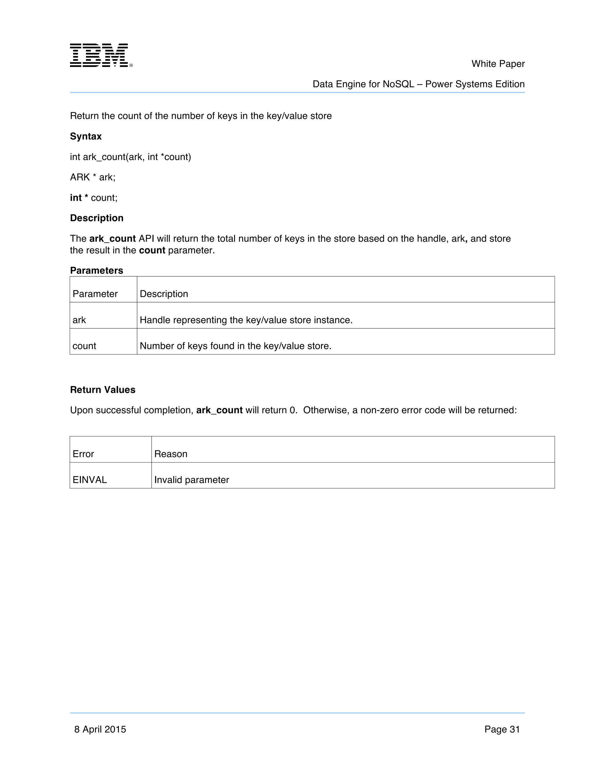 m	
   White Paper
Data Engine for NoSQL – Power Systems Edition
	
   	
  
8 April 2015 Page 31
Return the count of the number of keys in the key/value store
Syntax
int ark_count(ark, int *count)
ARK * ark;
int * count;
Description
The ark_count API will return the total number of keys in the store based on the handle, ark, and store
the result in the count parameter.
Parameters
Parameter Description
ark Handle representing the key/value store instance.
count Number of keys found in the key/value store.
Return Values
Upon successful completion, ark_count will return 0. Otherwise, a non-zero error code will be returned:
Error Reason
EINVAL Invalid parameter
 
