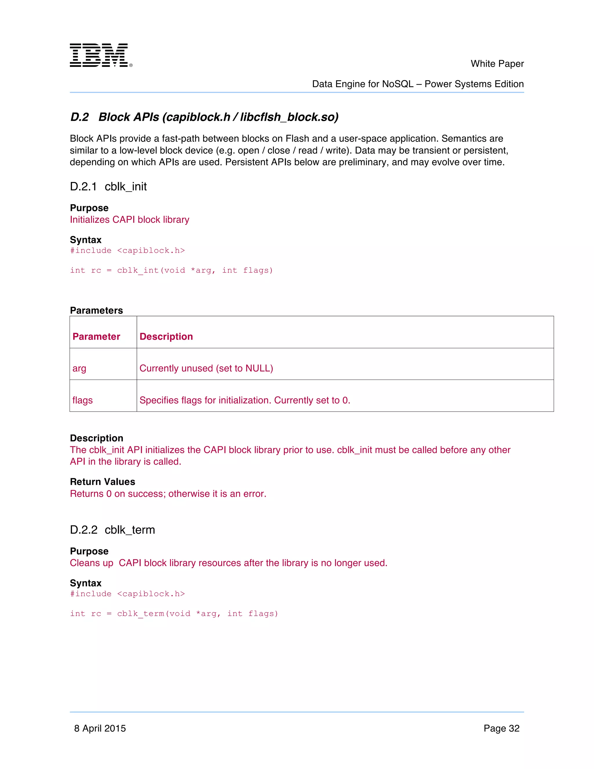 m	
   White Paper
Data Engine for NoSQL – Power Systems Edition
	
   	
  
8 April 2015 Page 32
D.2 Block APIs (capiblock.h / libcflsh_block.so)
Block APIs provide a fast-path between blocks on Flash and a user-space application. Semantics are
similar to a low-level block device (e.g. open / close / read / write). Data may be transient or persistent,
depending on which APIs are used. Persistent APIs below are preliminary, and may evolve over time.
D.2.1 cblk_init
Purpose
Initializes CAPI block library
Syntax
#include <capiblock.h>
int rc = cblk_int(void *arg, int flags)
Parameters
Parameter Description
arg Currently unused (set to NULL)
flags Specifies flags for initialization. Currently set to 0.
Description
The cblk_init API initializes the CAPI block library prior to use. cblk_init must be called before any other
API in the library is called.
Return Values
Returns 0 on success; otherwise it is an error.
D.2.2 cblk_term
Purpose
Cleans up CAPI block library resources after the library is no longer used.
Syntax
#include <capiblock.h>
int rc = cblk_term(void *arg, int flags)
 