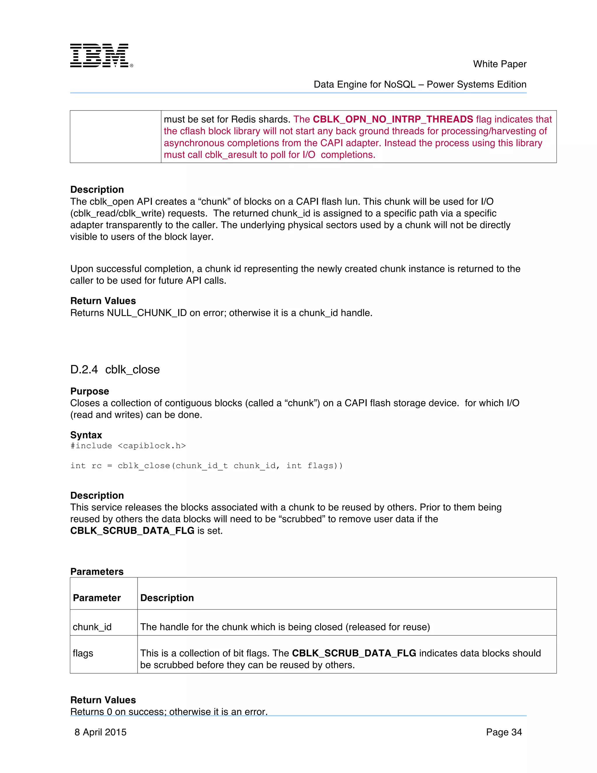m	
   White Paper
Data Engine for NoSQL – Power Systems Edition
	
   	
  
8 April 2015 Page 34
must be set for Redis shards. The CBLK_OPN_NO_INTRP_THREADS flag indicates that
the cflash block library will not start any back ground threads for processing/harvesting of
asynchronous completions from the CAPI adapter. Instead the process using this library
must call cblk_aresult to poll for I/O completions.
Description
The cblk_open API creates a “chunk” of blocks on a CAPI flash lun. This chunk will be used for I/O
(cblk_read/cblk_write) requests. The returned chunk_id is assigned to a specific path via a specific
adapter transparently to the caller. The underlying physical sectors used by a chunk will not be directly
visible to users of the block layer.
Upon successful completion, a chunk id representing the newly created chunk instance is returned to the
caller to be used for future API calls.
Return Values
Returns NULL_CHUNK_ID on error; otherwise it is a chunk_id handle.
D.2.4 cblk_close
Purpose
Closes a collection of contiguous blocks (called a “chunk”) on a CAPI flash storage device. for which I/O
(read and writes) can be done.
Syntax
#include <capiblock.h>
int rc = cblk_close(chunk_id_t chunk_id, int flags))
Description
This service releases the blocks associated with a chunk to be reused by others. Prior to them being
reused by others the data blocks will need to be “scrubbed” to remove user data if the
CBLK_SCRUB_DATA_FLG is set.
Parameters
Parameter Description
chunk_id The handle for the chunk which is being closed (released for reuse)
flags This is a collection of bit flags. The CBLK_SCRUB_DATA_FLG indicates data blocks should
be scrubbed before they can be reused by others.
Return Values
Returns 0 on success; otherwise it is an error.
 