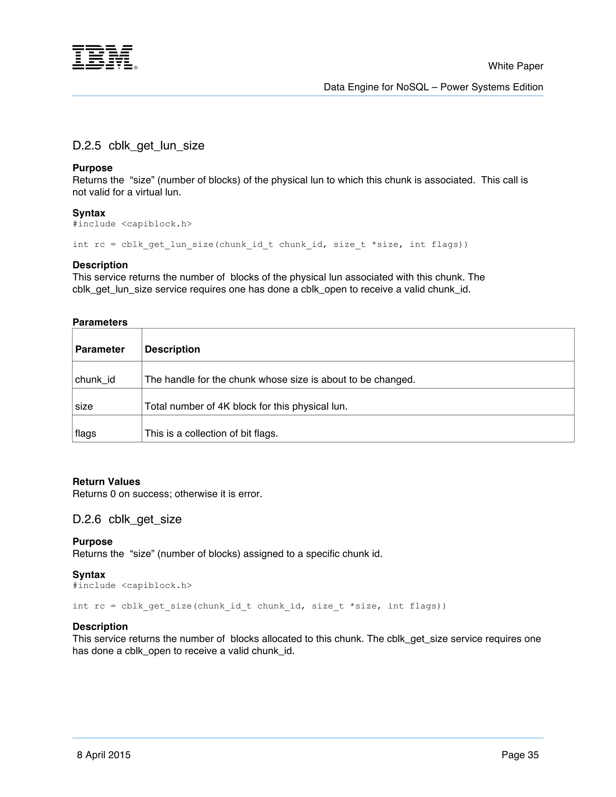 m	
   White Paper
Data Engine for NoSQL – Power Systems Edition
	
   	
  
8 April 2015 Page 35
D.2.5 cblk_get_lun_size
Purpose
Returns the “size” (number of blocks) of the physical lun to which this chunk is associated. This call is
not valid for a virtual lun.
Syntax
#include <capiblock.h>
int rc = cblk_get_lun_size(chunk_id_t chunk_id, size_t *size, int flags))
Description
This service returns the number of blocks of the physical lun associated with this chunk. The
cblk_get_lun_size service requires one has done a cblk_open to receive a valid chunk_id.
Parameters
Parameter Description
chunk_id The handle for the chunk whose size is about to be changed.
size Total number of 4K block for this physical lun.
flags This is a collection of bit flags.
Return Values
Returns 0 on success; otherwise it is error.
D.2.6 cblk_get_size
Purpose
Returns the “size” (number of blocks) assigned to a specific chunk id.
Syntax
#include <capiblock.h>
int rc = cblk_get_size(chunk_id_t chunk_id, size_t *size, int flags))
Description
This service returns the number of blocks allocated to this chunk. The cblk_get_size service requires one
has done a cblk_open to receive a valid chunk_id.
 